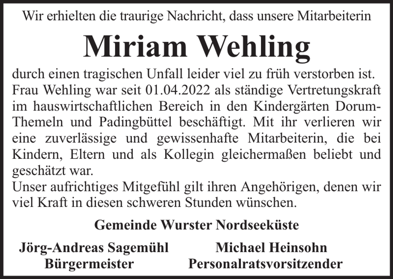 <p>Wir erhielten die traurige Nachricht, dass unsere Mitarbeiterin</p><p>Miriam Wehling</p><p>durch einen tragischen Unfall leider viel zu früh verstorben ist.<br />Frau Wehling war seit 01.04.2022 als ständige Vertretungskraft<br />im hauswirtschaftlichen Bereich in den Kindergärten DorumThemeln und Padingbüttel beschäftigt. Mit ihr verlieren wir<br />eine zuverlässige und gewissenhafte Mitarbeiterin, die bei<br />Kindern, Eltern und als Kollegin gleichermaßen beliebt und<br />geschätzt war.<br />Unser aufrichtiges Mitgefühl gilt ihren Angehörigen, denen wir<br />viel Kraft in diesen schweren Stunden wünschen.<br />Gemeinde Wurster Nordseeküste<br />Jörg-Andreas Sagemühl<br />Bürgermeister</p><p>Michael Heinsohn<br />Personalratsvorsitzender</p>