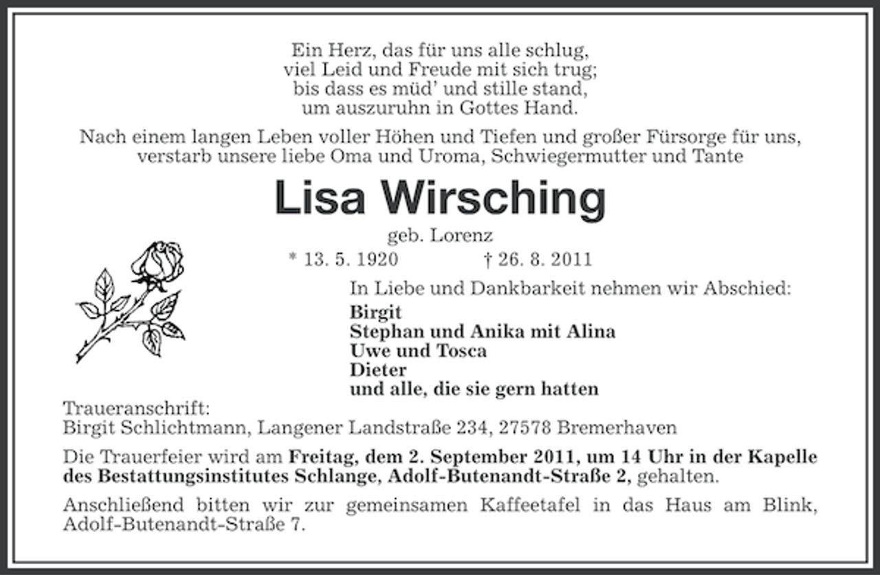<p>Ein Herz, das für uns alle schlug,<br />viel Leid und Freude mit sich trug;<br />bis dass es müd’ und stille stand,<br />um auszuruhn in Gottes Hand.<br />Nach einem langen Leben voller Höhen und Tiefen und großer Fürsorge für uns,<br />verstarb unsere liebe Oma und Uroma, Schwiegermutter und Tante</p><p>Lisa Wirsching<br />geb. Lorenz<br />* 13. 5. 1920<br />† 26. 8. 2011<br />In Liebe und Dankbarkeit nehmen wir Abschied:<br />Birgit<br />Stephan und Anika mit Alina<br />Uwe und Tosca<br />Dieter<br />und alle, die sie gern hatten<br />Traueranschrift:<br />Birgit Schlichtmann, Langener Landstraße 234, 27578 Bremerhaven<br />Die Trauerfeier wird am Freitag, dem 2. September 2011, um 14 Uhr in der Kapelle<br />des Bestattungsinstitutes Schlange, Adolf-Butenandt-Straße 2, gehalten.<br />Anschließend bitten wir zur gemeinsamen Kaffeetafel in das Haus am Blink,<br />Adolf-Butenandt-Straße 7.</p>