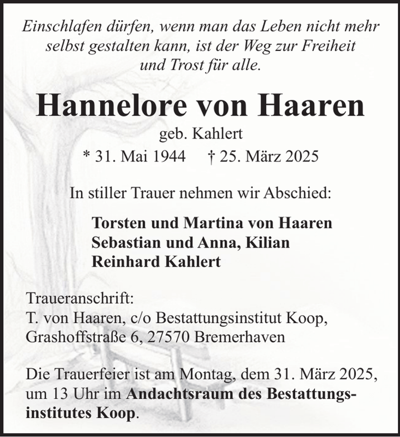 <p>Einschlafen dürfen, wenn man das Leben nicht mehr<br />selbst gestalten kann, ist der Weg zur Freiheit<br />und Trost für alle.</p><p>Hannelore von Haaren<br />geb. Kahlert<br />* 31. Mai 1944 † 25. März 2025</p><p>In stiller Trauer nehmen wir Abschied:<br />Torsten und Martina von Haaren<br />Sebastian und Anna, Kilian<br />Reinhard Kahlert<br />Traueranschrift:<br />T. von Haaren, c/o Bestattungsinstitut Koop,<br />Grashoffstraße 6, 27570 Bremerhaven<br />Die Trauerfeier ist am Montag, dem 31. März 2025,<br />um 13 Uhr im Andachtsraum des Bestattungsinstitutes Koop.</p>