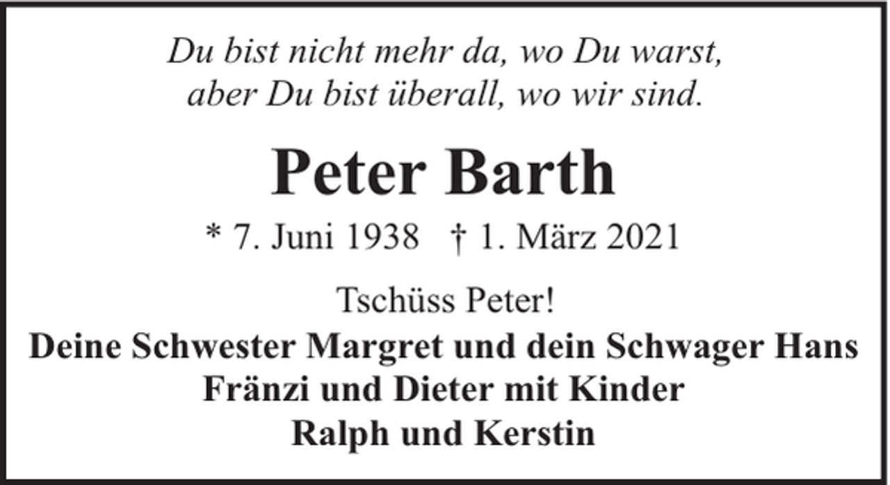 <p>Du bist nicht mehr da, wo Du warst,<br />aber Du bist überall, wo wir sind.</p><p>Peter Barth</p><p>* 7. Juni 1938 † 1. März 2021<br />Tschüss Peter!<br />Deine Schwester Margret und dein Schwager Hans<br />Fränzi und Dieter mit Kinder<br />Ralph und Kerstin</p>