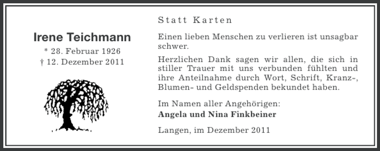 <p>Statt Karten</p><p>Irene Teichmann<br />* 28. Februar 1926<br />† 12. Dezember 2011</p><p>Einen lieben Menschen zu verlieren ist unsagbar<br />schwer.<br />Herzlichen Dank sagen wir allen, die sich in<br />stiller Trauer mit uns verbunden fühlten und<br />ihre Anteilnahme durch Wort, Schrift, Kranz-,<br />Blumen- und Geldspenden bekundet haben.<br />Im Namen aller Angehörigen:<br />Angela und Nina Finkbeiner<br />Langen, im Dezember 2011</p>