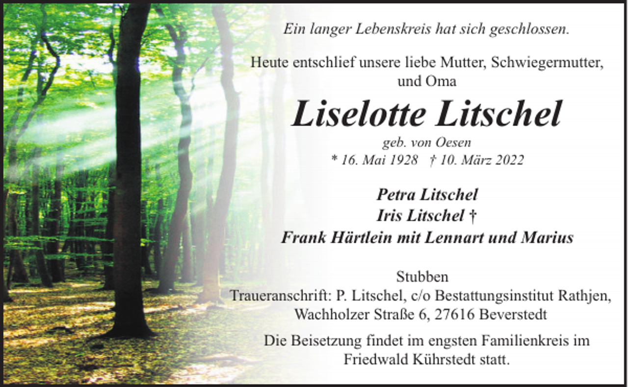 <p>Ein langer Lebenskreis hat sich geschlossen.<br />Heute entschlief unsere liebe Mutter, Schwiegermutter,<br />und Oma</p><p>Liselotte Litschel<br />geb. von Oesen<br />* 16. Mai 1928 † 10. März 2022</p><p>Petra Litschel<br />Iris Litschel †<br />Frank Härtlein mit Lennart und Marius<br />Stubben<br />Traueranschrift: P. Litschel, c/o Bestattungsinstitut Rathjen,<br />Wachholzer Straße 6, 27616 Beverstedt<br />Die Beisetzung findet im engsten Familienkreis im<br />Friedwald Kührstedt statt.</p>