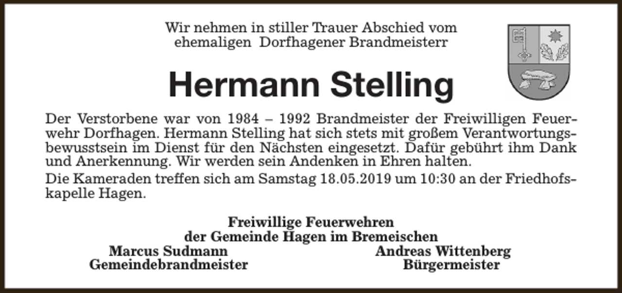 <p>Wir nehmen in stiller Trauer Abschied vom<br />ehemaligen Dorfhagener Brandmeisterr</p><p>Hermann Stelling<br />Der Verstorbene war von 1984 – 1992 Brandmeister der Freiwilligen Feuerwehr Dorfhagen. Hermann Stelling hat sich stets mit großem Verantwortungsbewusstsein im Dienst für den Nächsten eingesetzt. Dafür gebührt ihm Dank<br />und Anerkennung. Wir werden sein Andenken in Ehren halten.<br />Die Kameraden treffen sich am Samstag 18.05.2019 um 10:30 an der Friedhofskapelle Hagen.<br />Freiwillige Feuerwehren<br />der Gemeinde Hagen im Bremeischen<br />Marcus Sudmann<br />Andreas Wittenberg<br />Gemeindebrandmeister<br />Bürgermeister</p>