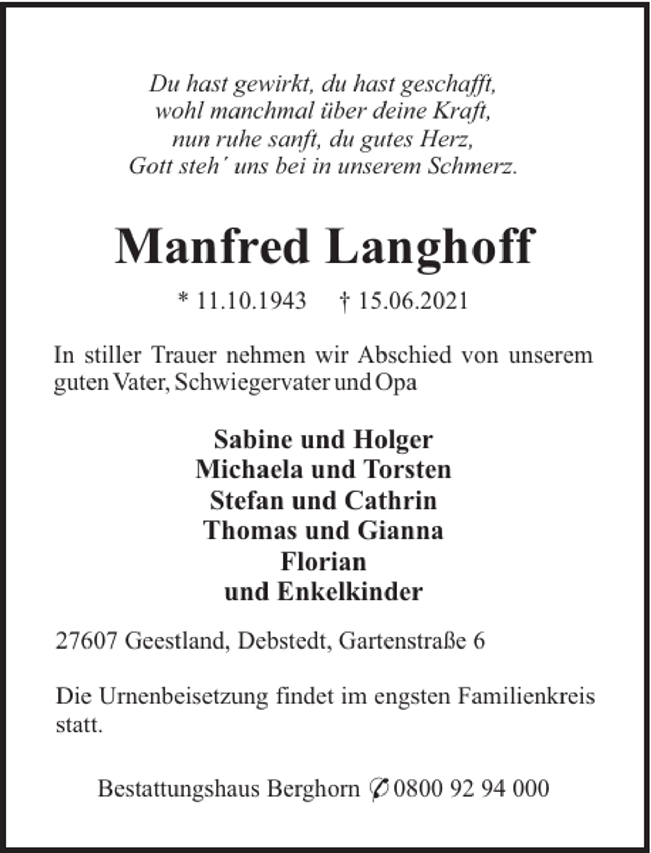 <p>Du hast gewirkt, du hast geschafft,<br />wohl manchmal über deine Kraft,<br />nun ruhe sanft, du gutes Herz,<br />Gott steh´ uns bei in unserem Schmerz.</p><p>Manfred Langhoff<br />* 11.10.1943</p><p>† 15.06.2021</p><p>In stiller Trauer nehmen wir Abschied von unserem<br />guten Vater, Schwiegervater und Opa</p><p>Sabine und Holger<br />Michaela und Torsten<br />Stefan und Cathrin<br />Thomas und Gianna<br />Florian<br />und Enkelkinder<br />27607 Geestland, Debstedt, Gartenstraße 6<br />Die Urnenbeisetzung findet im engsten Familienkreis<br />statt.<br />Bestattungshaus Berghorn * 0800 92 94 000</p>