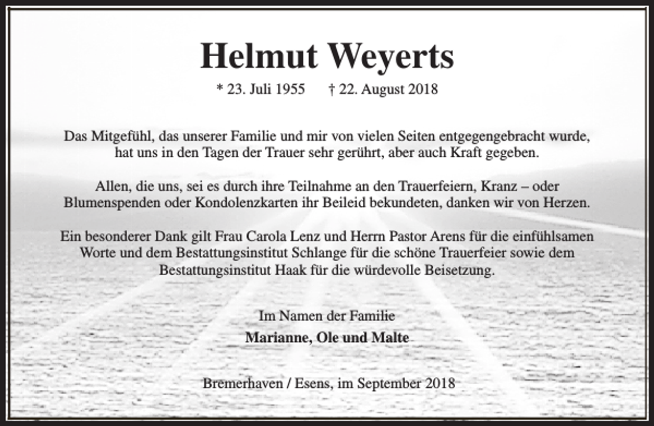<p>Helmut Weyerts<br />* 23. Juli 1955</p><p>† 22. August 2018</p><p>Das Mitgefühl, das unserer Familie und mir von vielen Seiten entgegengebracht wurde,<br />hat uns in den Tagen der Trauer sehr gerührt, aber auch Kraft gegeben.<br />Allen, die uns, sei es durch ihre Teilnahme an den Trauerfeiern, Kranz – oder<br />Blumenspenden oder Kondolenzkarten ihr Beileid bekundeten, danken wir von Herzen.<br />Ein besonderer Dank gilt Frau Carola Lenz und Herrn Pastor Arens für die einfühlsamen<br />Worte und dem Bestattungsinstitut Schlange für die schöne Trauerfeier sowie dem<br />Bestattungsinstitut Haak für die würdevolle Beisetzung.<br />Im Namen der Familie<br />Marianne, Ole und Malte<br />Bremerhaven / Esens, im September 2018</p>
