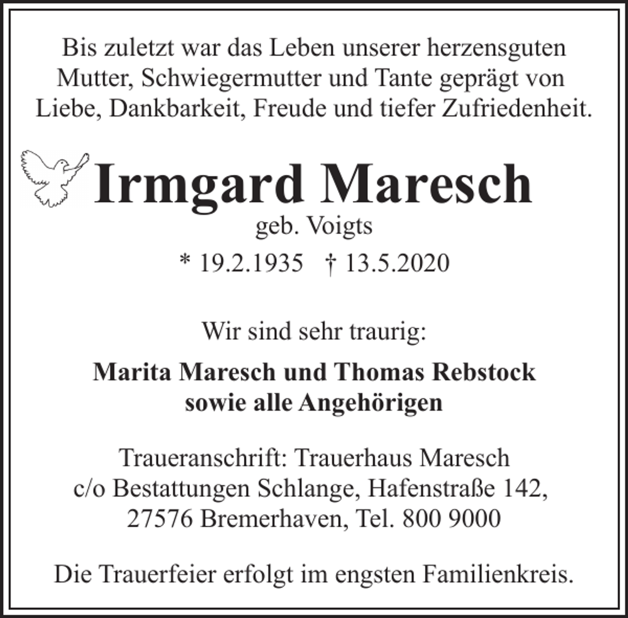 <p>Bis zuletzt war das Leben unserer herzensguten<br />Mutter, Schwiegermutter und Tante geprägt von<br />Liebe, Dankbarkeit, Freude und tiefer Zufriedenheit.</p><p>Irmgard Maresch<br />geb. Voigts<br />* 19.2.1935 † 13.5.2020<br />Wir sind sehr traurig:<br />Marita Maresch und Thomas Rebstock<br />sowie alle Angehörigen<br />Traueranschrift: Trauerhaus Maresch<br />c/o Bestattungen Schlange, Hafenstraße 142,<br />27576 Bremerhaven, Tel. 800 9000<br />Die Trauerfeier erfolgt im engsten Familienkreis.</p>