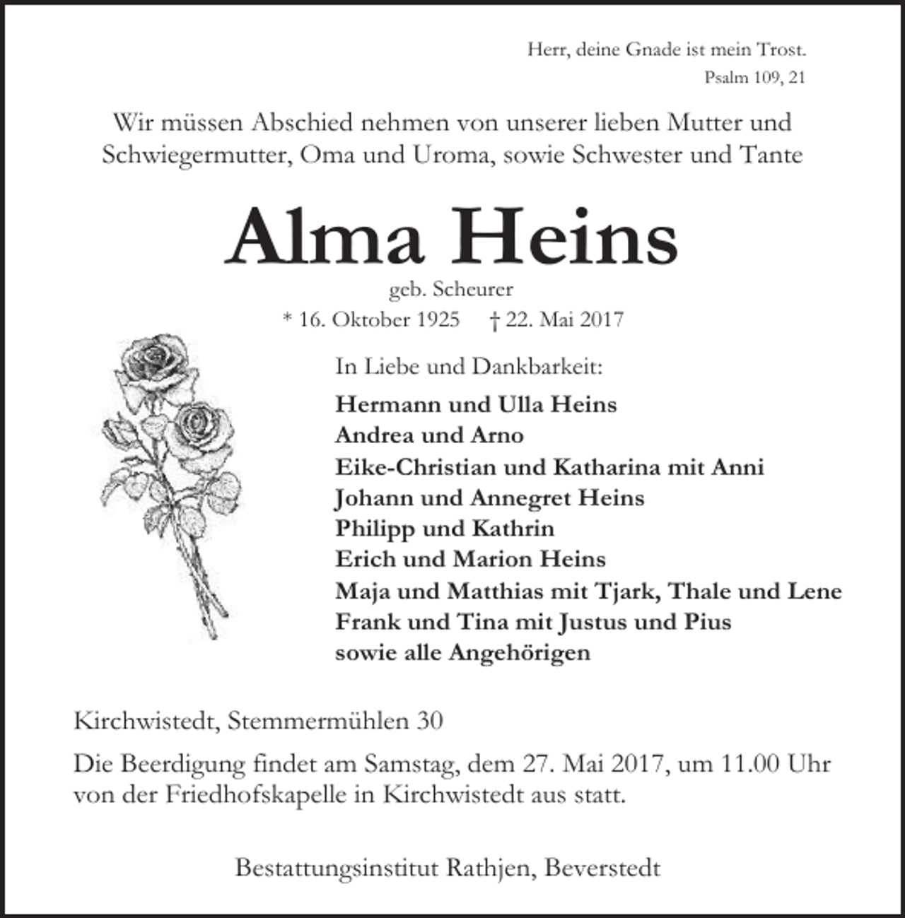 <p>Herr, deine Gnade ist mein Trost.<br />Psalm 109, 21</p><p>Wir müssen Abschied nehmen von unserer lieben Mutter und<br />Schwiegermutter, Oma und Uroma, sowie Schwester und Tante</p><p>Alma Heins<br />geb. Scheurer<br />* 16. Oktober 1925 † 22. Mai 2017</p><p>In Liebe und Dankbarkeit:<br />Hermann und Ulla Heins<br />Andrea und Arno<br />Eike-Christian und Katharina mit Anni<br />Johann und Annegret Heins<br />Philipp und Kathrin<br />Erich und Marion Heins<br />Maja und Matthias mit Tjark, Thale und Lene<br />Frank und Tina mit Justus und Pius<br />sowie alle Angehörigen</p><p>Kirchwistedt, Stemmermühlen 30<br />Die Beerdigung findet am Samstag, dem 27. Mai 2017, um 11.00 Uhr<br />von der Friedhofskapelle in Kirchwistedt aus statt.<br />Bestattungsinstitut Rathjen, Beverstedt</p>