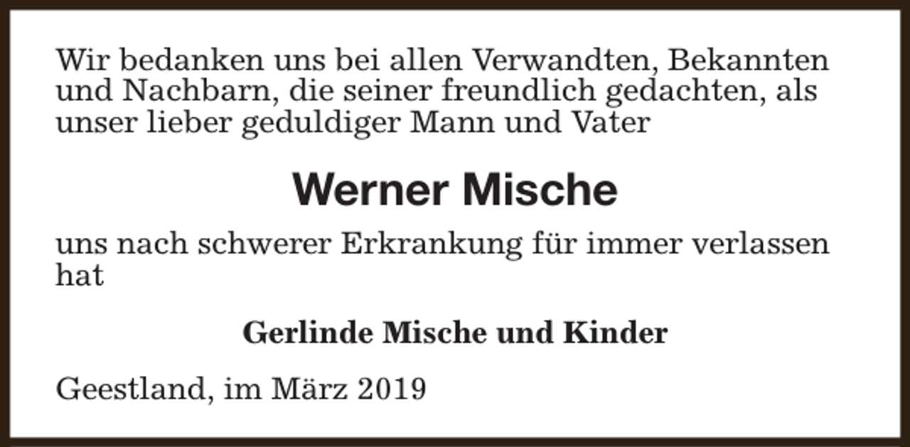 <p>Wir bedanken uns bei allen Verwandten, Bekannten<br />und Nachbarn, die seiner freundlich gedachten, als<br />unser lieber geduldiger Mann und Vater</p><p>Werner Mische<br />uns nach schwerer Erkrankung für immer verlassen<br />hat<br />Gerlinde Mische und Kinder<br />Geestland, im März 2019</p>
