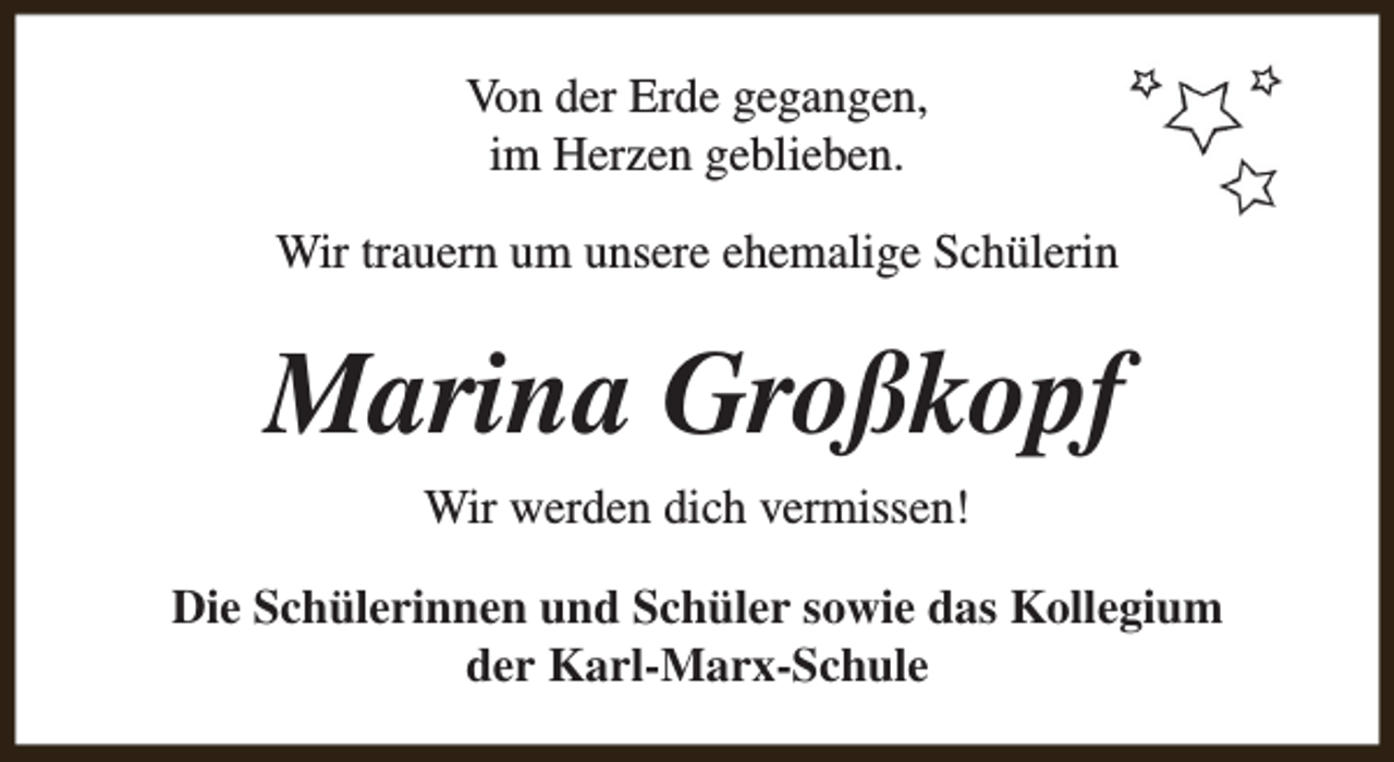 <p>Von der Erde gegangen,<br />im Herzen geblieben.<br />Wir trauern um unsere ehemalige Schülerin</p><p>Marina Großkopf<br />Wir werden dich vermissen!<br />Die Schülerinnen und Schüler sowie das Kollegium<br />der Karl-Marx-Schule</p>