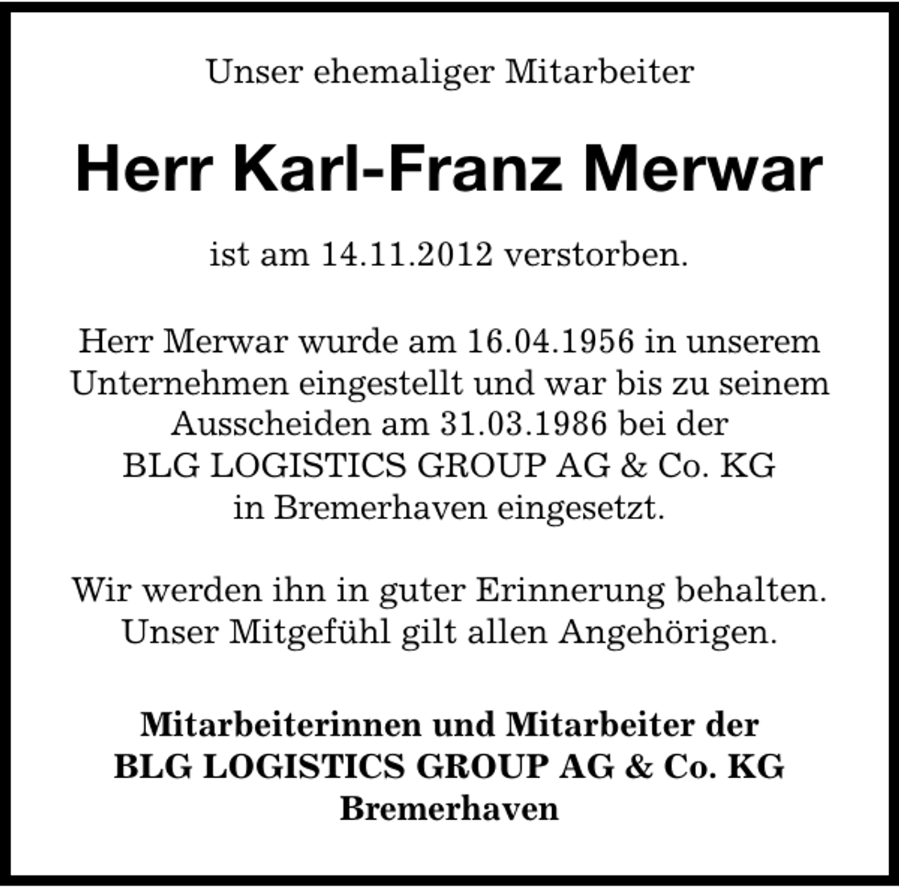 <p>Unser ehemaliger Mitarbeiter</p><p>Herr Karl-Franz Merwar<br />ist am 14.11.2012 verstorben.<br />Herr Merwar wurde am 16.04.1956 in unserem<br />Unternehmen eingestellt und war bis zu seinem<br />Ausscheiden am 31.03.1986 bei der<br />BLG LOGISTICS GROUP AG &amp; Co. KG<br />in Bremerhaven eingesetzt.<br />Wir werden ihn in guter Erinnerung behalten.<br />Unser Mitgefühl gilt allen Angehörigen.<br />Mitarbeiterinnen und Mitarbeiter der<br />BLG LOGISTICS GROUP AG &amp; Co. KG<br />Bremerhaven</p>