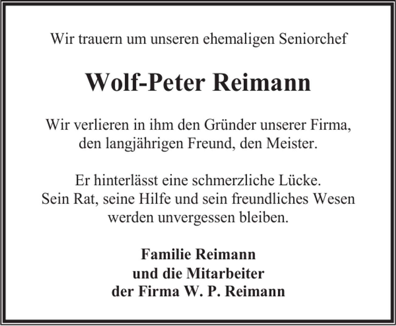 <p>Wir trauern um unseren ehemaligen Seniorchef</p><p>Wolf-Peter Reimann<br />Wir verlieren in ihm den Gründer unserer Firma,<br />den langjährigen Freund, den Meister.<br />Er hinterlässt eine schmerzliche Lücke.<br />Sein Rat, seine Hilfe und sein freundliches Wesen<br />werden unvergessen bleiben.<br />Familie Reimann<br />und die Mitarbeiter<br />der Firma W. P. Reimann</p>