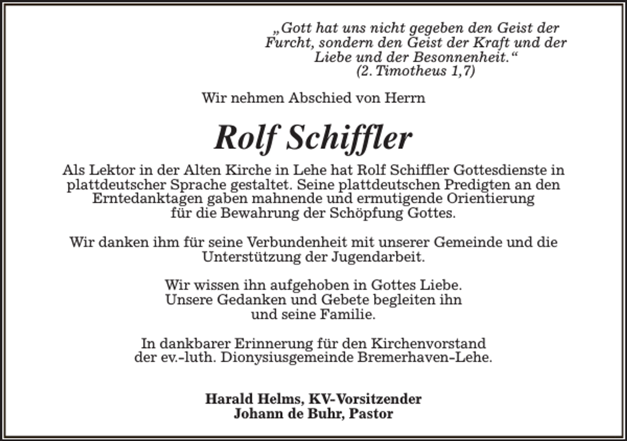<p>„Gott hat uns nicht gegeben den Geist der<br />Furcht, sondern den Geist der Kraft und der<br />Liebe und der Besonnenheit.“<br />(2. Timotheus 1,7)<br />Wir nehmen Abschied von Herrn</p><p>Rolf Schiffler<br />Als Lektor in der Alten Kirche in Lehe hat Rolf Schiffler Gottesdienste in<br />plattdeutscher Sprache gestaltet. Seine plattdeutschen Predigten an den<br />Erntedanktagen gaben mahnende und ermutigende Orientierung<br />für die Bewahrung der Schöpfung Gottes.<br />Wir danken ihm für seine Verbundenheit mit unserer Gemeinde und die<br />Unterstützung der Jugendarbeit.<br />Wir wissen ihn aufgehoben in Gottes Liebe.<br />Unsere Gedanken und Gebete begleiten ihn<br />und seine Familie.<br />In dankbarer Erinnerung für den Kirchenvorstand<br />der ev.-luth. Dionysiusgemeinde Bremerhaven-Lehe.<br />Harald Helms, KV-Vorsitzender<br />Johann de Buhr, Pastor</p>