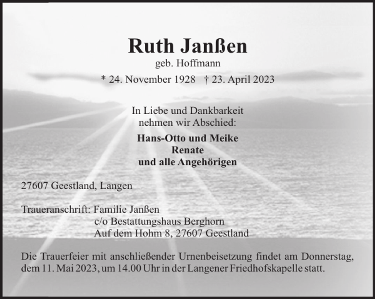 <p>Ruth Janßen<br />geb. Hoffmann<br />* 24. November 1928 † 23. April 2023<br />In Liebe und Dankbarkeit<br />nehmen wir Abschied:<br />Hans-Otto und Meike<br />Renate<br />und alle Angehörigen<br />27607 Geestland, Langen<br />Traueranschrift: Familie Janßen<br />c/o Bestattungshaus Berghorn<br />Auf dem Hohm 8, 27607 Geestland<br />Die Trauerfeier mit anschließender Urnenbeisetzung findet am Donnerstag,<br />dem 11. Mai 2023, um 14.00 Uhr in der Langener Friedhofskapelle statt.</p>