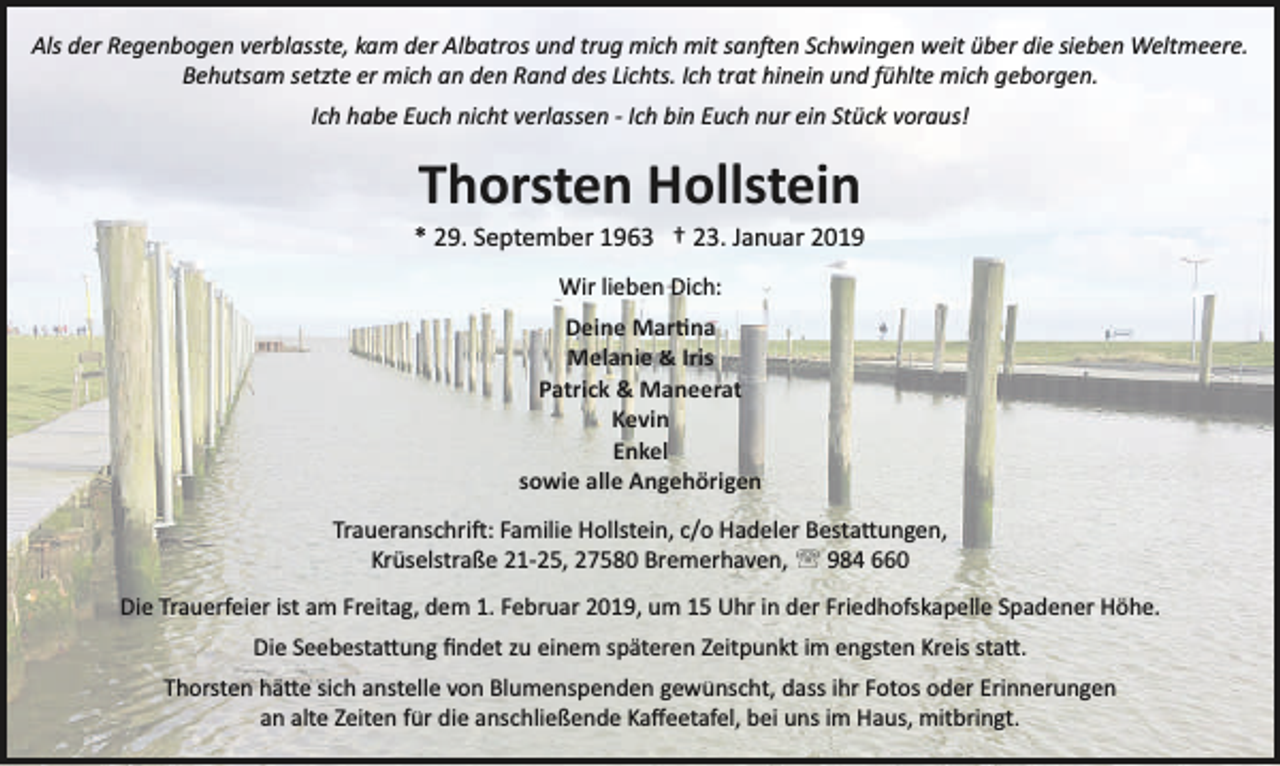 <p>Als der Regenbogen verblasste, kam der Albatros und trug mich mit san�en Schwingen weit über die sieben Weltmeere.<br />Behutsam setzte er mich an den Rand des Lichts. Ich trat hinein und fühlte mich geborgen.<br />Ich habe Euch nicht verlassen ­ Ich bin Euch nur ein Stück voraus!</p><p>Thorsten Hollstein</p><p>* 29. September 1963 † 23. Januar 2019<br />Wir lieben Dich:<br />Deine Mar�na<br />Melanie &amp; Iris<br />Patrick &amp; Maneerat<br />Kevin<br />Enkel<br />sowie alle Angehörigen<br />Traueranschri�: Familie Hollstein, c/o Hadeler Besta�ungen,<br />Krüselstraße 21­25, 27580 Bremerhaven, ' 984 660<br />Die Trauerfeier ist am Freitag, dem 1. Februar 2019, um 15 Uhr in der Friedhofskapelle Spadener Höhe.<br />Die Seebesta�ung ﬁndet zu einem späteren Zeitpunkt im engsten Kreis sta�.<br />Thorsten hä�e sich anstelle von Blumenspenden gewünscht, dass ihr Fotos oder Erinnerungen<br />an alte Zeiten für die anschließende Kaﬀeetafel, bei uns im Haus, mitbringt.</p>