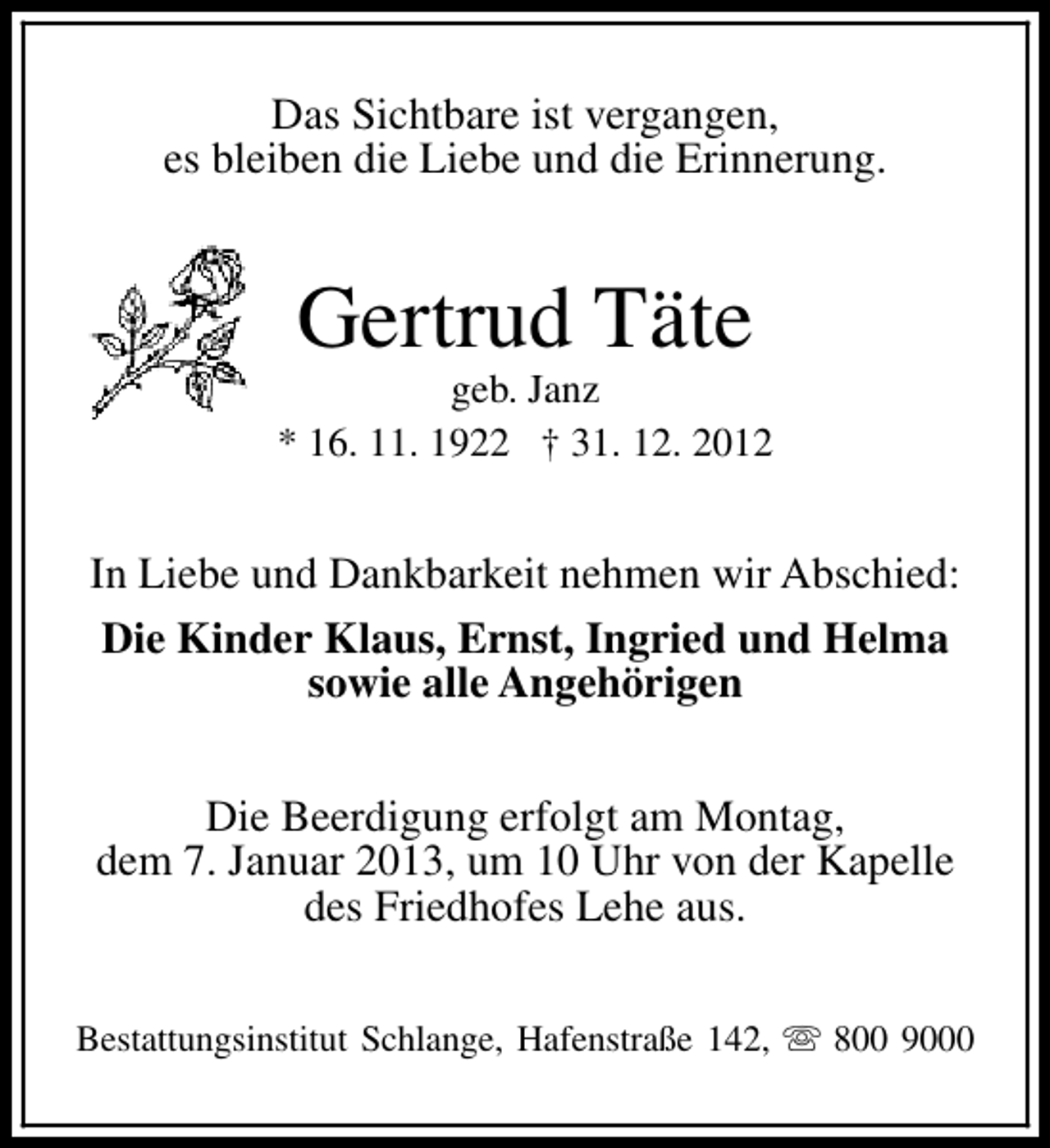 <p>Das Sichtbare ist vergangen,<br />es bleiben die Liebe und die Erinnerung.</p><p>Gertrud Täte</p><p>geb. Janz<br />* 16. 11. 1922 † 31. 12. 2012</p><p>In Liebe und Dankbarkeit nehmen wir Abschied:<br />Die Kinder Klaus, Ernst, Ingried und Helma<br />sowie alle Angehörigen<br />Die Beerdigung erfolgt am Montag,<br />dem 7. Januar 2013, um 10 Uhr von der Kapelle<br />des Friedhofes Lehe aus.<br />Bestattungsinstitut Schlange, Hafenstraße 142, s 800 9000</p>