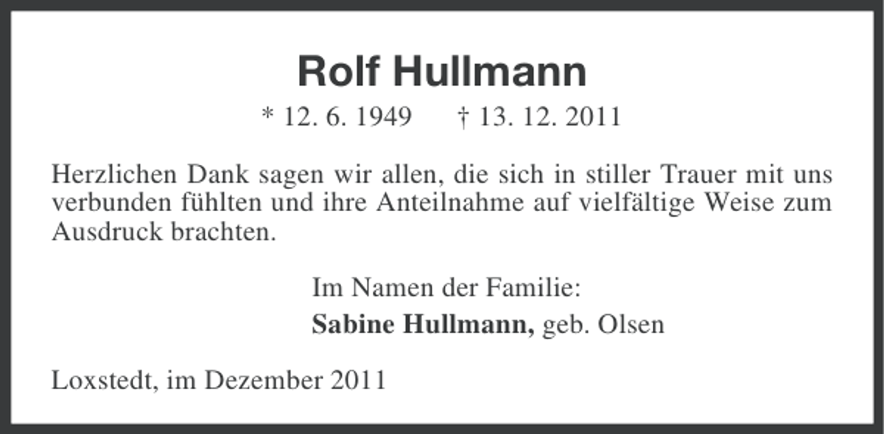 <p>Rolf Hullmann<br />* 12. 6. 1949</p><p>† 13. 12. 2011</p><p>Herzlichen Dank sagen wir allen, die sich in stiller Trauer mit uns<br />verbunden fühlten und ihre Anteilnahme auf vielfältige Weise zum<br />Ausdruck brachten.<br />Im Namen der Familie:<br />Sabine Hullmann, geb. Olsen<br />Loxstedt, im Dezember 2011</p>