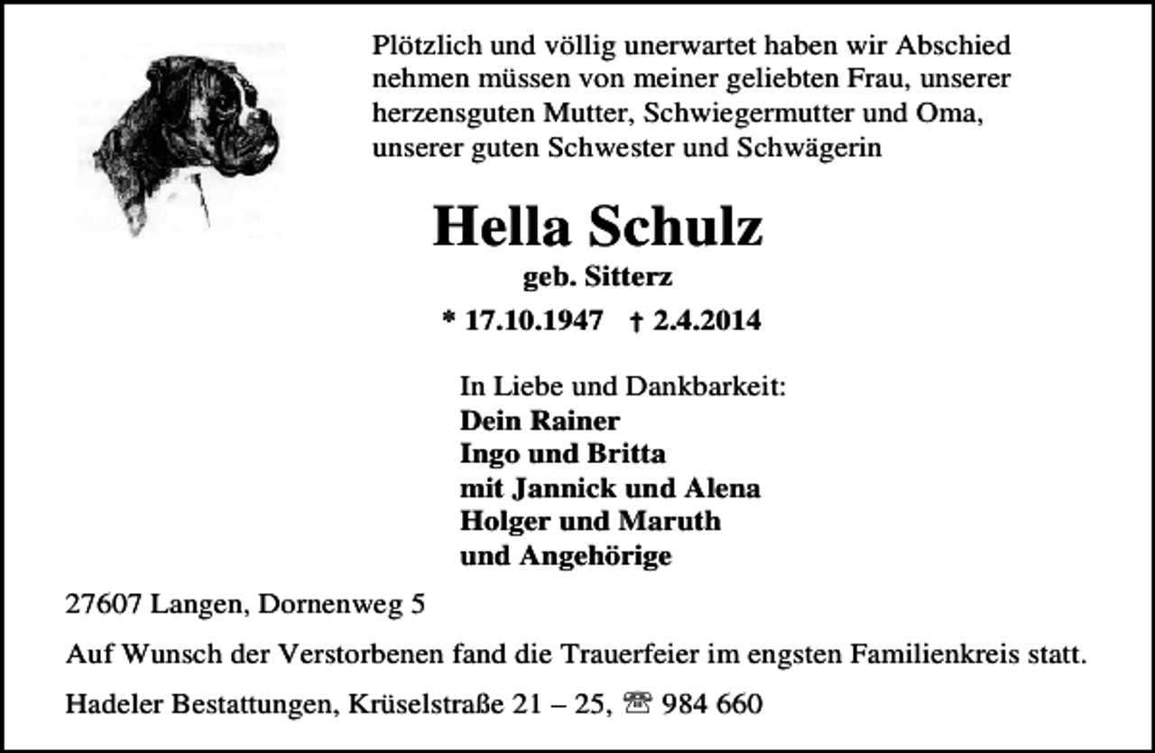 <p>Plötzlich und völlig unerwartet haben wir Abschied<br />nehmen müssen von meiner geliebten Frau, unserer<br />herzensguten Mutter, Schwiegermutter und Oma,<br />unserer guten Schwester und Schwägerin</p>
<p>Hella Schulz<br />geb. Sitterz</p>
<p>* 17.10.1947 † 2.4.2014<br />In Liebe und Dankbarkeit:<br />Dein Rainer<br />Ingo und Britta<br />mit Jannick und Alena<br />Holger und Maruth<br />und Angehörige<br />27607 Langen, Dornenweg 5<br />Auf Wunsch der Verstorbenen fand die Trauerfeier im engsten Familienkreis statt.<br />Hadeler Bestattungen, Krüselstraße 21 – 25, ℡ 984 660</p>