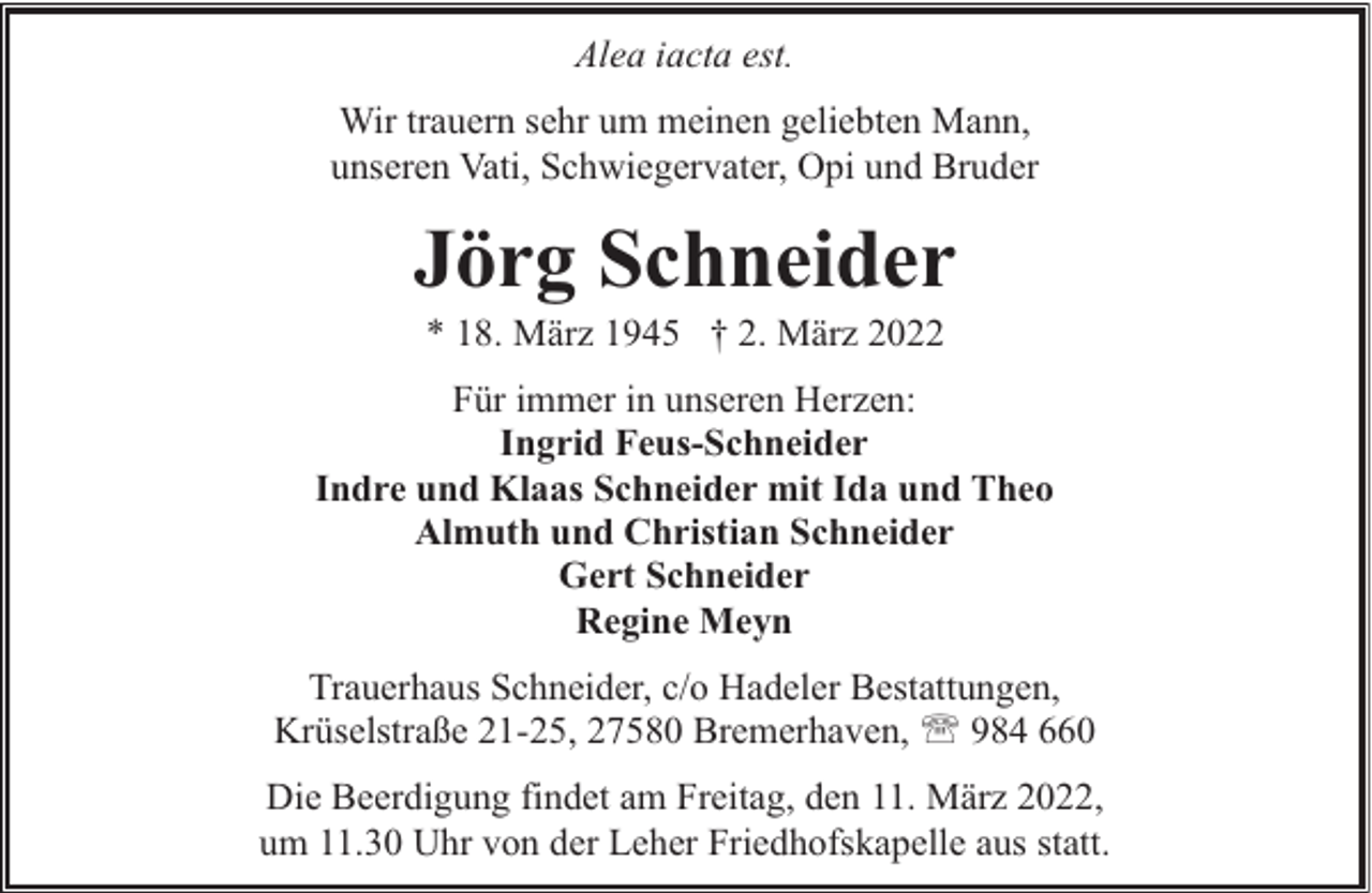 <p>Alea iacta est.<br />Wir trauern sehr um meinen geliebten Mann,<br />unseren Vati, Schwiegervater, Opi und Bruder</p><p>Jörg Schneider<br />* 18. März 1945 † 2. März 2022</p><p>Für immer in unseren Herzen:<br />Ingrid Feus-Schneider<br />Indre und Klaas Schneider mit Ida und Theo<br />Almuth und Christian Schneider<br />Gert Schneider<br />Regine Meyn<br />Trauerhaus Schneider, c/o Hadeler Bestattungen,<br />Krüselstraße 21-25, 27580 Bremerhaven, ' 984 660<br />Die Beerdigung findet am Freitag, den 11. März 2022,<br />um 11.30 Uhr von der Leher Friedhofskapelle aus statt.</p>