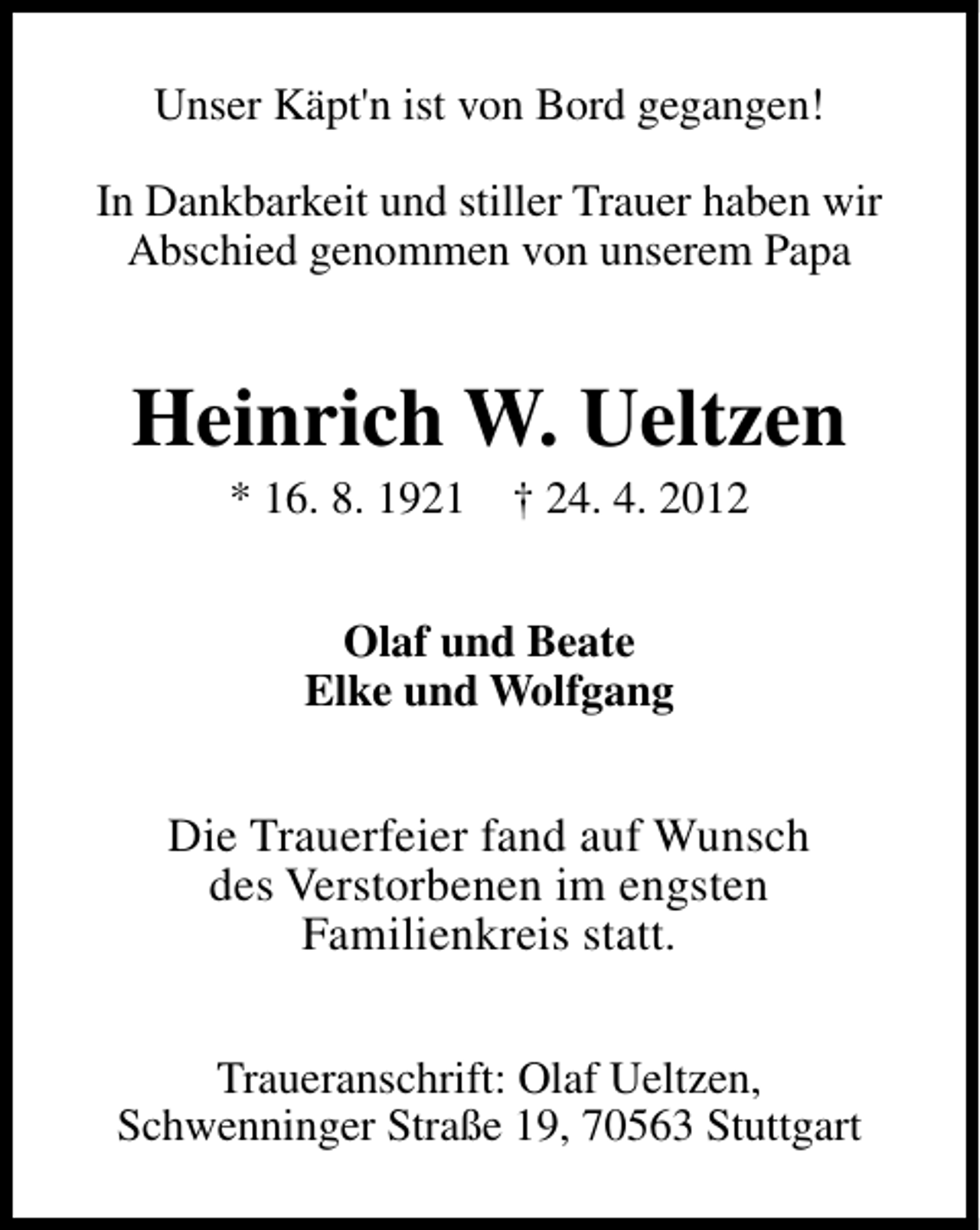 <p>Unser Käpt'n ist von Bord gegangen!<br />In Dankbarkeit und stiller Trauer haben wir<br />Abschied genommen von unserem Papa</p><p>Heinrich W. Ueltzen<br />* 16. 8. 1921</p><p>† 24. 4. 2012</p><p>Olaf und Beate<br />Elke und Wolfgang</p><p>Die Trauerfeier fand auf Wunsch<br />des Verstorbenen im engsten<br />Familienkreis statt.<br />Traueranschrift: Olaf Ueltzen,<br />Schwenninger Straße 19, 70563 Stuttgart</p>