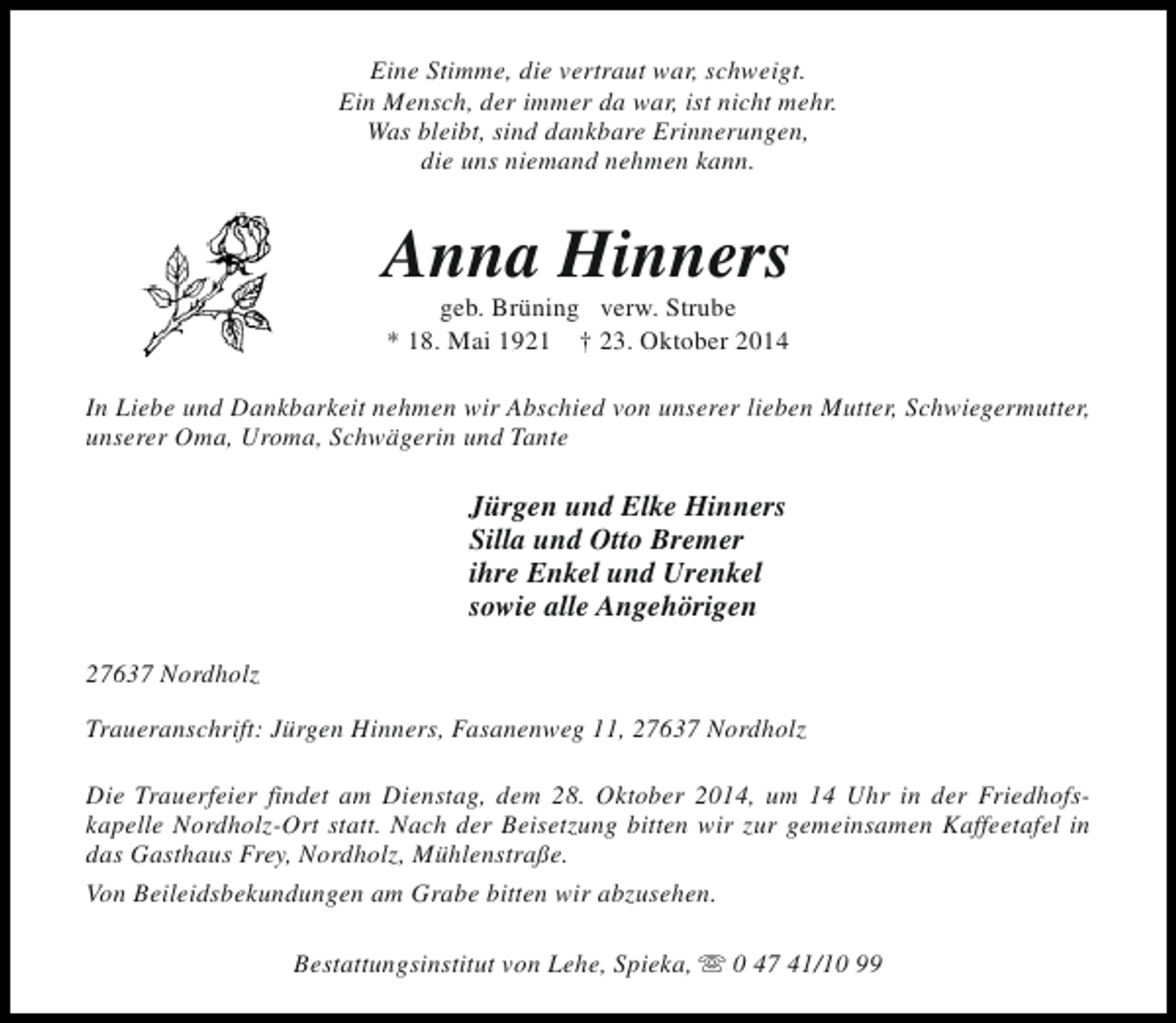 <p>Eine Stimme, die vertraut war, schweigt.<br />Ein Mensch, der immer da war, ist nicht mehr.<br />Was bleibt, sind dankbare Erinnerungen,<br />die uns niemand nehmen kann.</p><p>Anna Hinners<br />geb. Brüning verw. Strube<br />* 18. Mai 1921 † 23. Oktober 2014</p><p>In Liebe und Dankbarkeit nehmen wir Abschied von unserer lieben Mutter, Schwiegermutter,<br />unserer Oma, Uroma, Schwägerin und Tante</p><p>Jürgen und Elke Hinners<br />Silla und Otto Bremer<br />ihre Enkel und Urenkel<br />sowie alle Angehörigen<br />27637 Nordholz<br />Traueranschrift: Jürgen Hinners, Fasanenweg 11, 27637 Nordholz<br />Die Trauerfeier findet am Dienstag, dem 28. Oktober 2014, um 14 Uhr in der Friedhofskapelle Nordholz-Ort statt. Nach der Beisetzung bitten wir zur gemeinsamen Kaffeetafel in<br />das Gasthaus Frey, Nordholz, Mühlenstraße.<br />Von Beileidsbekundungen am Grabe bitten wir abzusehen.<br />Bestattungsinstitut von Lehe, Spieka, s 0 47 41/10 99</p>