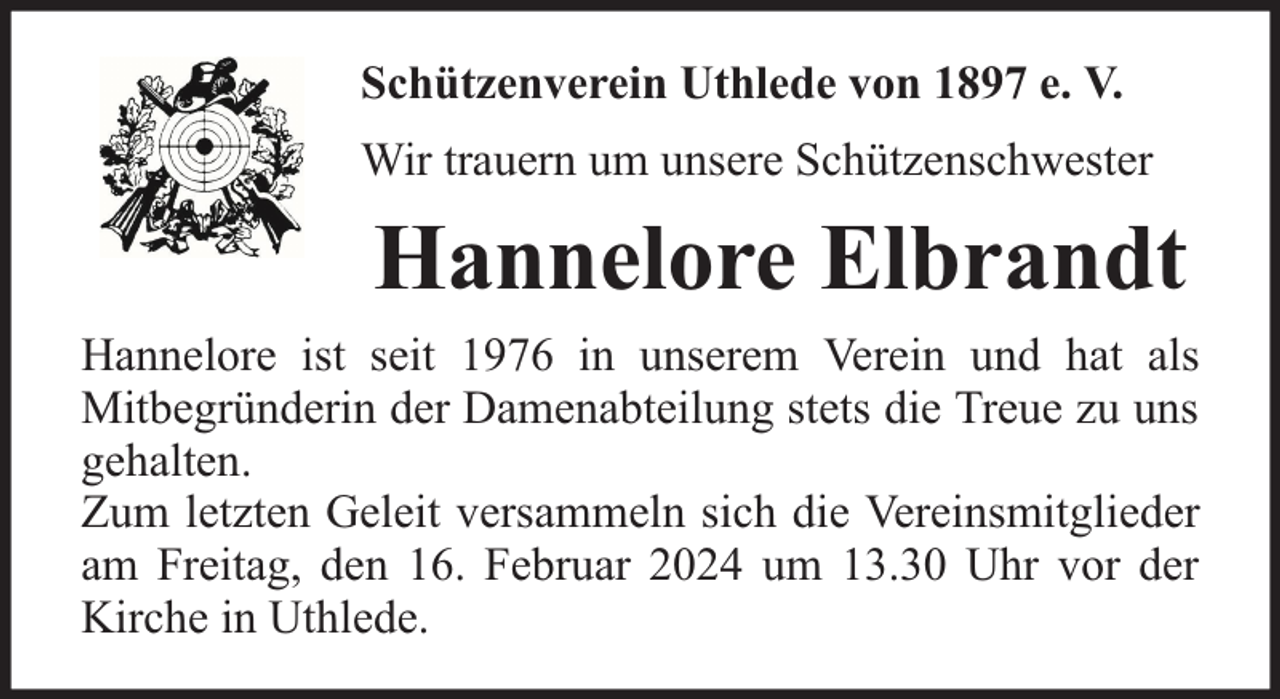 <p>Schützenverein Uthlede von 1897 e. V.<br />Wir trauern um unsere Schützenschwester</p><p>Hannelore Elbrandt<br />Hannelore ist seit 1976 in unserem Verein und hat als<br />Mitbegründerin der Damenabteilung stets die Treue zu uns<br />gehalten.<br />Zum letzten Geleit versammeln sich die Vereinsmitglieder<br />am Freitag, den 16. Februar 2024 um 13.30 Uhr vor der<br />Kirche in Uthlede.</p>