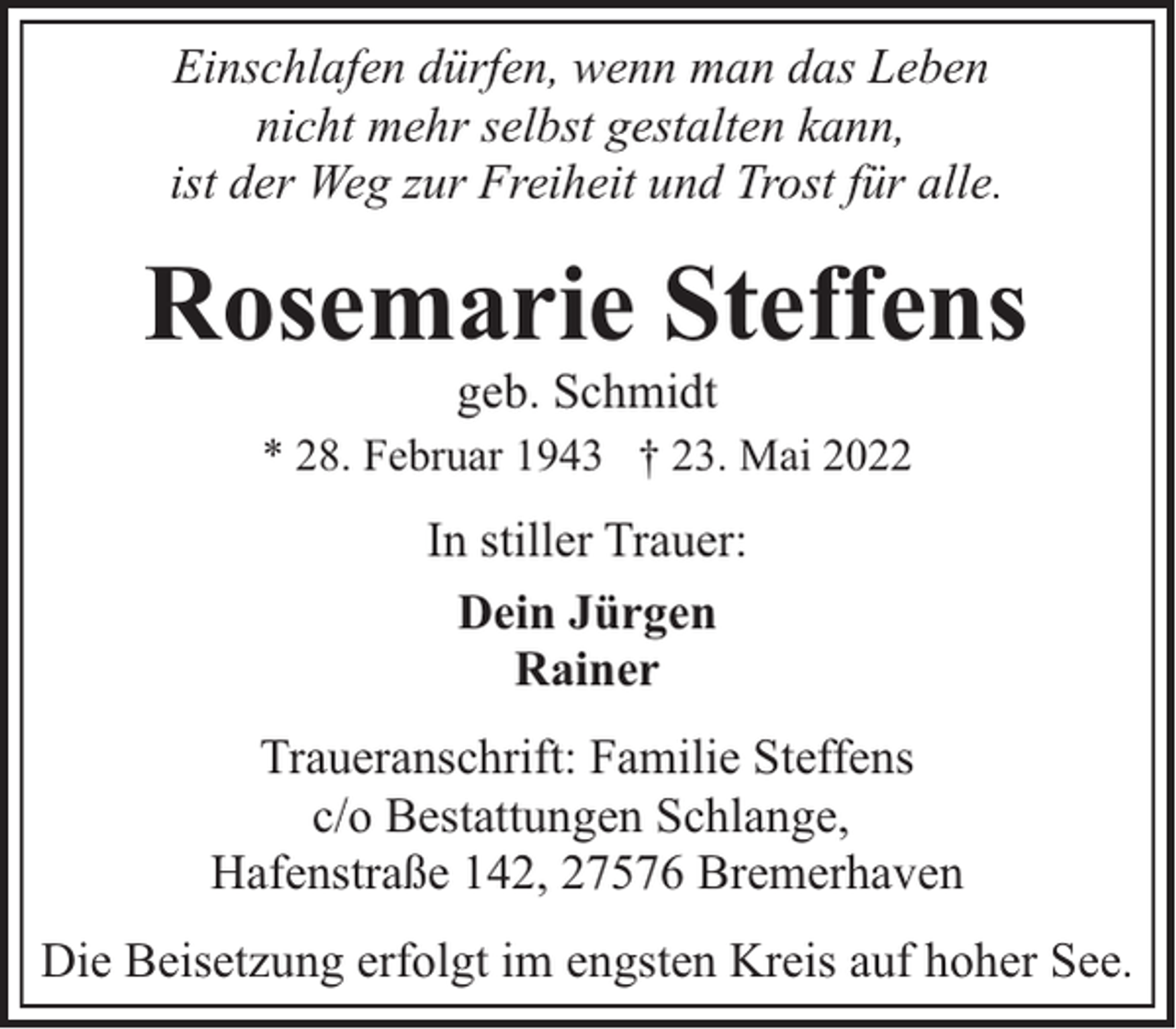 <p>Einschlafen dürfen, wenn man das Leben<br />nicht mehr selbst gestalten kann,<br />ist der Weg zur Freiheit und Trost für alle.</p><p>Rosemarie Steffens<br />geb. Schmidt</p><p>* 28. Februar 1943 † 23. Mai 2022</p><p>In stiller Trauer:<br />Dein Jürgen<br />Rainer<br />Traueranschrift: Familie Steffens<br />c/o Bestattungen Schlange,<br />Hafenstraße 142, 27576 Bremerhaven<br />Die Beisetzung erfolgt im engsten Kreis auf hoher See.</p>