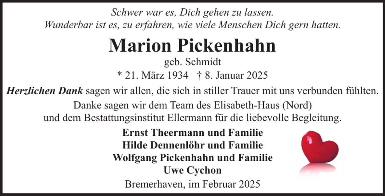 <p>Schwer war es, Dich gehen zu lassen.<br />Wunderbar ist es, zu erfahren, wie viele Menschen Dich gern hatten.</p><p>Marion Pickenhahn</p><p>geb. Schmidt<br />* 21. März 1934 † 8. Januar 2025<br />Herzlichen Dank sagen wir allen, die sich in stiller Trauer mit uns verbunden fühlten.<br />Danke sagen wir dem Team des Elisabeth-Haus (Nord)<br />und dem Bestattungsinstitut Ellermann für die liebevolle Begleitung.<br />Ernst Theermann und Familie<br />Hilde Dennenlöhr und Familie<br />Wolfgang Pickenhahn und Familie<br />Uwe Cychon<br />Bremerhaven, im Februar 2025</p>