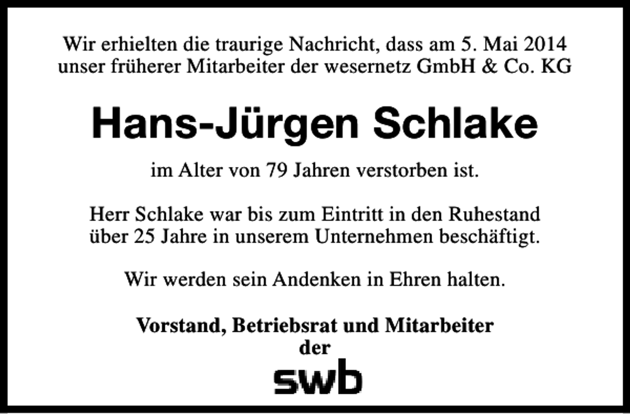 <p>Wir erhielten die traurige Nachricht, dass am 5. Mai 2014<br />unser früherer Mitarbeiter der wesernetz GmbH &amp; Co. KG</p><p>Hans-Jürgen Schlake<br />im Alter von 79 Jahren verstorben ist.<br />Herr Schlake war bis zum Eintritt in den Ruhestand<br />über 25 Jahre in unserem Unternehmen beschäftigt.<br />Wir werden sein Andenken in Ehren halten.<br />Vorstand, Betriebsrat und Mitarbeiter<br />der</p>