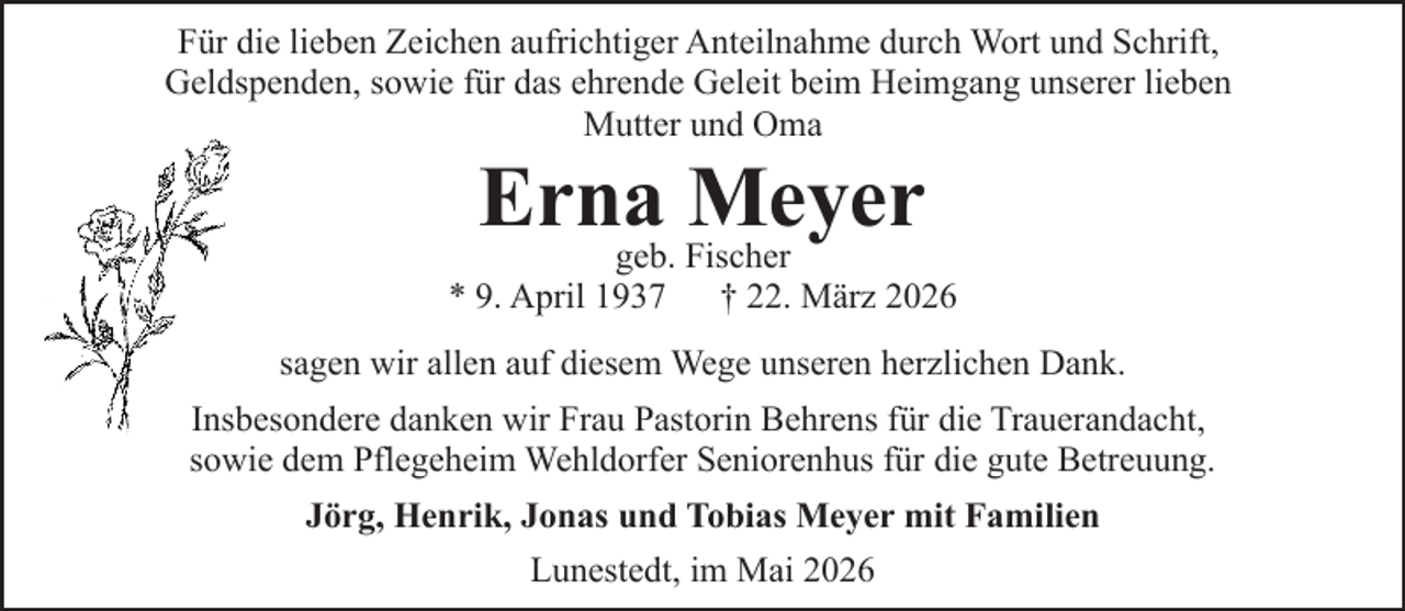 <p>Für die lieben Zeichen aufrichtiger Anteilnahme durch Wort und Schrift,<br />Geldspenden, sowie für das ehrende Geleit beim Heimgang unserer lieben<br />Mutter und Oma</p><p>Erna<br />Meyer<br />geb. Fischer</p><p>* 9. April 1937</p><p>† 22. März 2026</p><p>sagen wir allen auf diesem Wege unseren herzlichen Dank.<br />Insbesondere danken wir Frau Pastorin Behrens für die Trauerandacht,<br />sowie dem Pflegeheim Wehldorfer Seniorenhus für die gute Betreuung.<br />Jörg, Henrik, Jonas und Tobias Meyer mit Familien<br />Lunestedt, im Mai 2026</p>