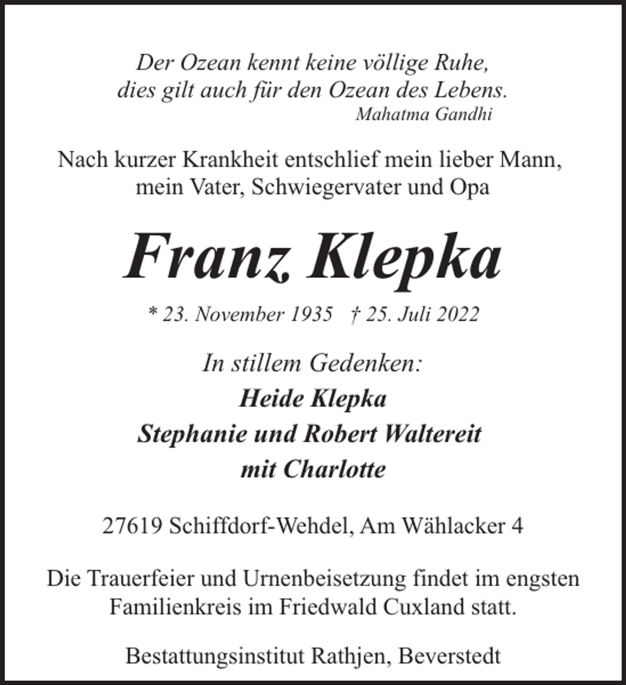 <p>Der Ozean kennt keine völlige Ruhe,<br />dies gilt auch für den Ozean des Lebens.<br />Mahatma Gandhi</p><p>Nach kurzer Krankheit entschlief mein lieber Mann,<br />mein Vater, Schwiegervater und Opa</p><p>Franz Klepka<br />* 23. November 1935 † 25. Juli 2022</p><p>In stillem Gedenken:<br />Heide Klepka<br />Stephanie und Robert Waltereit<br />mit Charlotte<br />27619 Schiffdorf-Wehdel, Am Wählacker 4<br />Die Trauerfeier und Urnenbeisetzung findet im engsten<br />Familienkreis im Friedwald Cuxland statt.<br />Bestattungsinstitut Rathjen, Beverstedt</p>
