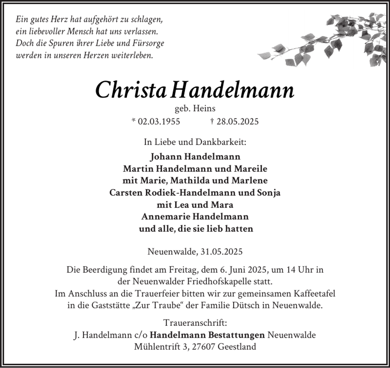 <p>Ein gutes Herz hat aufgehört zu schlagen,<br />ein liebevoller Mensch hat uns verlassen.<br />Doch die Spuren ihrer Liebe und Fürsorge<br />werden in unseren Herzen weiterleben.</p><p>Christa Handelmann<br />geb. Heins<br />* 02.03.1955<br />† 28.05.2025</p><p>In Liebe und Dankbarkeit:<br />Johann Handelmann<br />Martin Handelmann und Mareile<br />mit Marie, Mathilda und Marlene<br />Carsten Rodiek-Handelmann und Sonja<br />mit Lea und Mara<br />Annemarie Handelmann<br />und alle, die sie lieb hatten<br />Neuenwalde, 31.05.2025<br />Die Beerdigung findet am Freitag, dem 6. Juni 2025, um 14 Uhr in<br />der Neuenwalder Friedhofskapelle statt.<br />Im Anschluss an die Trauerfeier bitten wir zur gemeinsamen Kaffeetafel<br />in die Gaststätte „Zur Traube“ der Familie Dütsch in Neuenwalde.<br />Traueranschrift:<br />J. Handelmann c/o Handelmann Bestattungen Neuenwalde<br />Mühlentrift 3, 27607 Geestland</p>