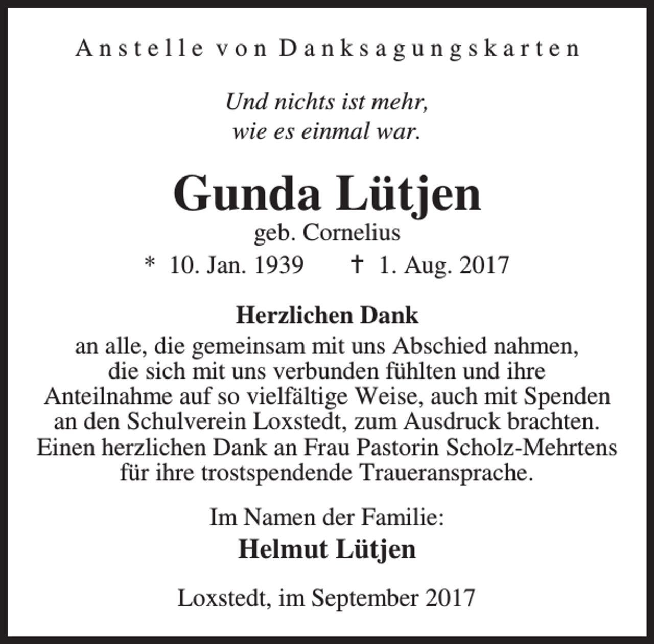 <p>Anstelle von Danksagungskarten<br />Und nichts ist mehr,<br />wie es einmal war.</p><p>Gunda Lütjen</p><p>geb. Cornelius<br />* 10. Jan. 1939<br />B 1. Aug. 2017<br />Herzlichen Dank<br />an alle, die gemeinsam mit uns Abschied nahmen,<br />die sich mit uns verbunden fühlten und ihre<br />Anteilnahme auf so vielfältige Weise, auch mit Spenden<br />an den Schulverein Loxstedt, zum Ausdruck brachten.<br />Einen herzlichen Dank an Frau Pastorin Scholz-Mehrtens<br />für ihre trostspendende Traueransprache.<br />Im Namen der Familie:</p><p>Helmut Lütjen</p><p>Loxstedt, im September 2017</p>
