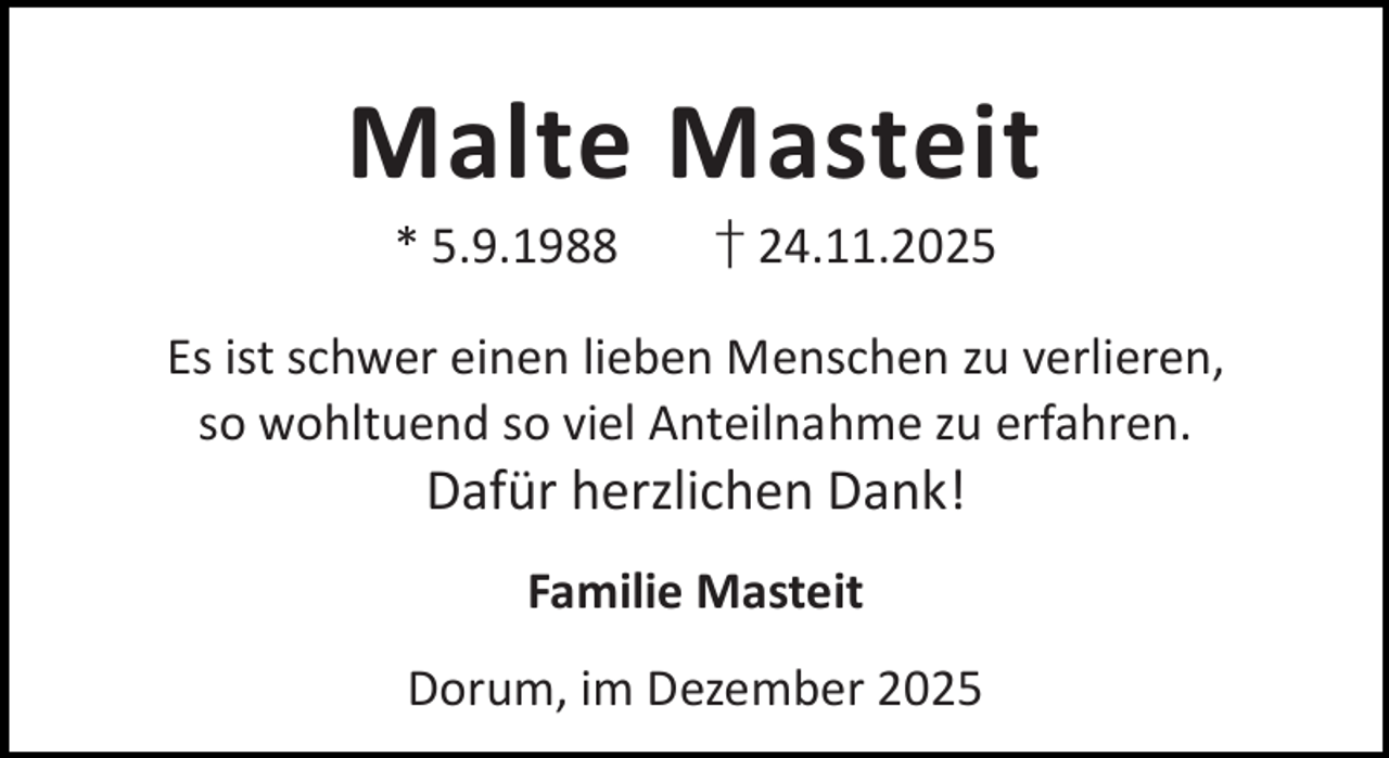 <p>Malte Masteit<br />* 5.9.1988</p><p>† 24.11.2025</p><p>Es ist schwer einen lieben Menschen zu verlieren,<br />so wohltuend so viel Anteilnahme zu erfahren.</p><p>Dafür herzlichen Dank!<br />Familie Masteit</p><p>Dorum, im Dezember 2025</p>