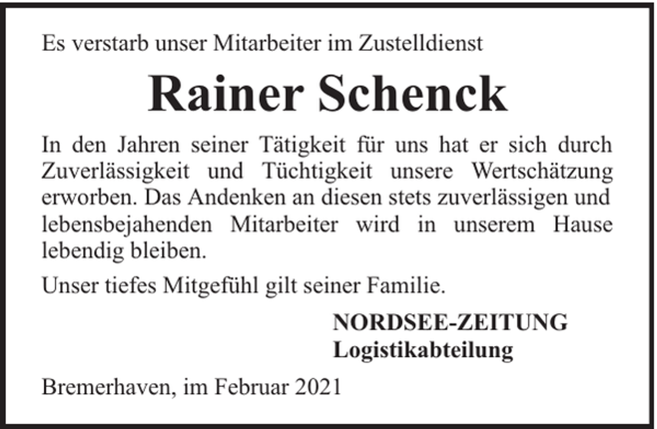 <p>Es verstarb unser Mitarbeiter im Zustelldienst</p><p>Rainer Schenck</p><p>In den Jahren seiner Tätigkeit für uns hat er sich durch<br />Zuverlässigkeit und Tüchtigkeit unsere Wertschätzung<br />erworben. Das Andenken an diesen stets zuverlässigen und<br />lebensbejahenden Mitarbeiter wird in unserem Hause<br />lebendig bleiben.<br />Unser tiefes Mitgefühl gilt seiner Familie.<br />NORDSEE-ZEITUNG<br />Logistikabteilung<br />Bremerhaven, im Februar 2021</p>