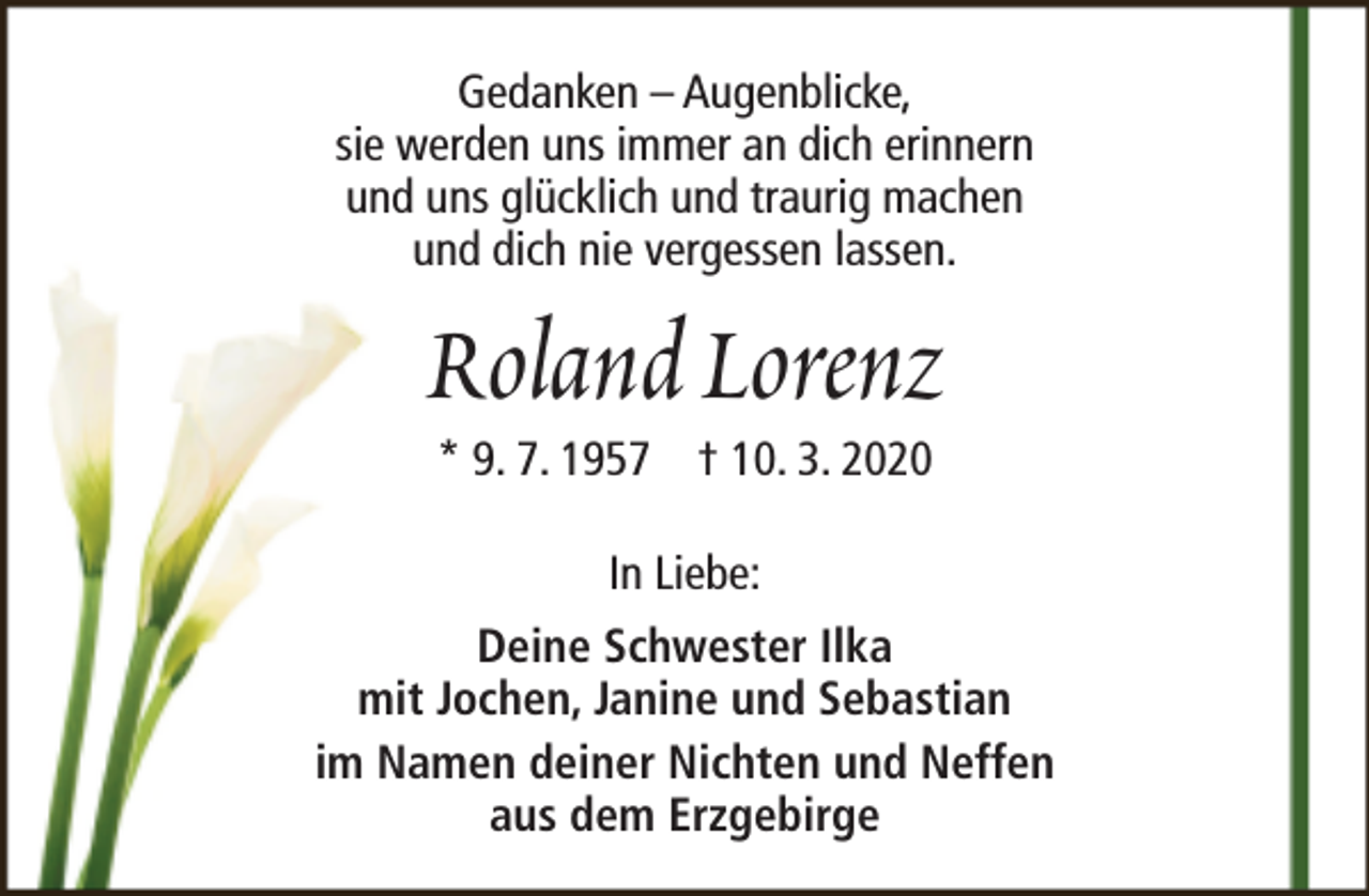 <p>Gedanken – Augenblicke,<br />sie werden uns immer an dich erinnern<br />und uns glücklich und traurig machen<br />und dich nie vergessen lassen.</p><p>Roland Lorenz<br />* 9. 7. 1957 † 10. 3. 2020<br />In Liebe:</p><p>Deine Schwester Ilka<br />mit Jochen, Janine und Sebastian<br />im Namen deiner Nichten und Neffen<br />aus dem Erzgebirge</p>
