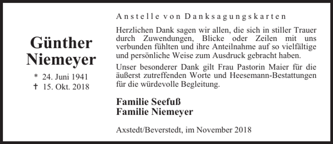 <p>Anstelle von Danksagungskarten</p><p>Günther<br />Niemeyer<br />* 24. Juni 1941<br /> 15. Okt. 2018</p><p>Herzlichen Dank sagen wir allen, die sich in stiller Trauer<br />durch Zuwendungen, Blicke oder Zeilen mit uns<br />verbunden fühlten und ihre Anteilnahme auf so vielfältige<br />und persönliche Weise zum Ausdruck gebracht haben.<br />Unser besonderer Dank gilt Frau Pastorin Maier für die<br />äußerst zutreffenden Worte und Heesemann-Bestattungen<br />für die würdevolle Begleitung.</p><p>Familie Seefuß<br />Familie Niemeyer<br />Axstedt/Beverstedt, im November 2018</p>