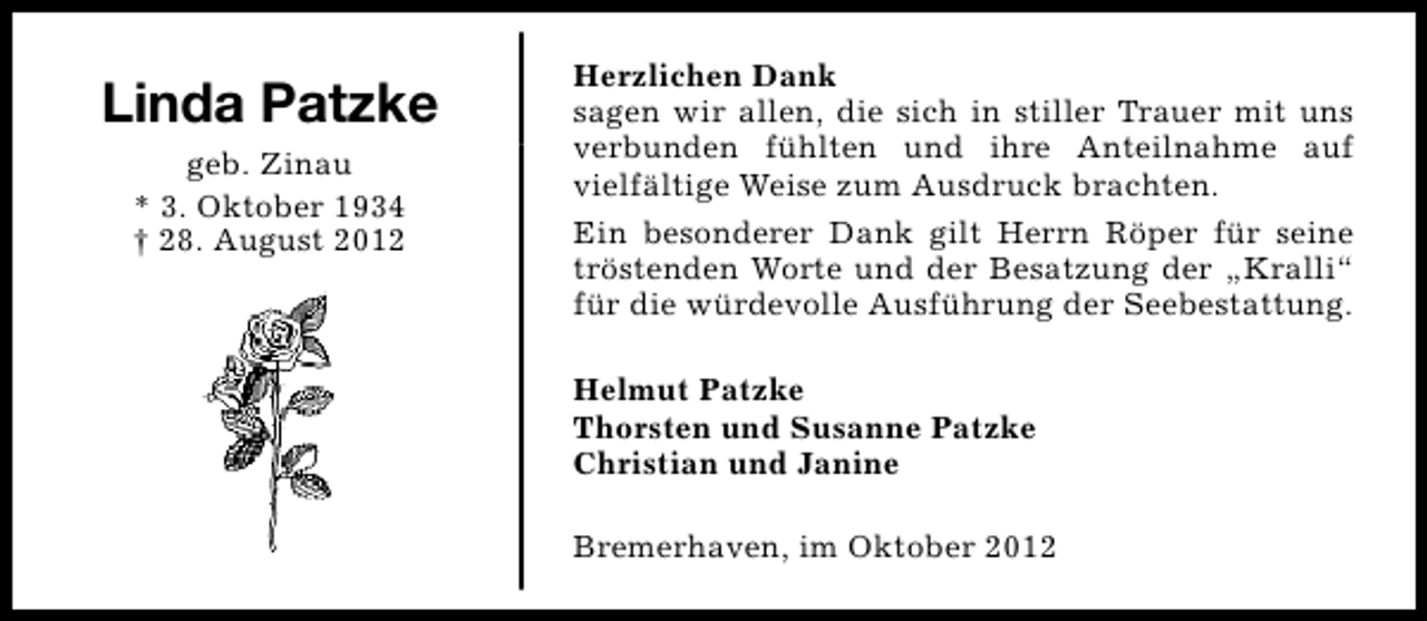 <p>Linda Patzke<br />geb. Zinau<br />* 3. Oktober 1934<br />† 28. August 2012</p><p>Herzlichen Dank<br />sagen wir allen, die sich in stiller Trauer mit uns<br />verbunden fühlten und ihre Anteilnahme auf<br />vielfältige Weise zum Ausdruck brachten.<br />Ein besonderer Dank gilt Herrn Röper für seine<br />tröstenden Worte und der Besatzung der „Kralli“<br />für die würdevolle Ausführung der Seebestattung.<br />Helmut Patzke<br />Thorsten und Susanne Patzke<br />Christian und Janine<br />Bremerhaven, im Oktober 2012</p>