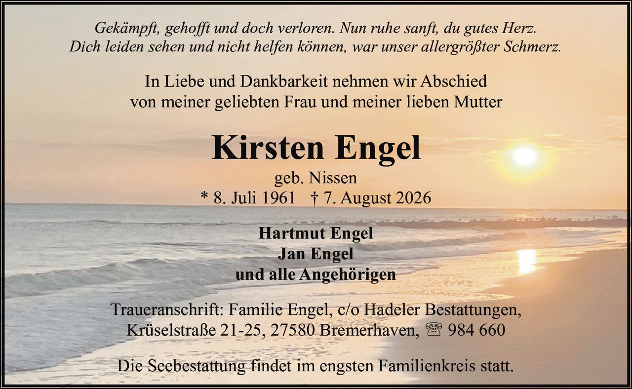 <p><i>Gekämpft, gehofft und doch verloren. Nun ruhe sanft, du gutes Herz.<br>Dich leiden sehen und nicht helfen können, war unser allergrößter Schmerz.</i></p><p>In Liebe und Dankbarkeit nehmen wir Abschied<br>von meiner geliebten Frau und meiner lieben Mutter</p><p><strong>Kirsten Engel</strong><br>geb. Nissen<br>* 8. Juli 1961 † 7. August 2026</p><p><strong>Hartmut Engel<br>Jan Engel<br>und alle Angehörigen</strong></p><p>Traueranschrift: Familie Engel, c/o Hadeler Bestattungen,<br>Krüselstraße 21-25, 27580 Bremerhaven, ☎ 984 660</p><p>Die Seebestattung findet im engsten Familienkreis statt.</p>
