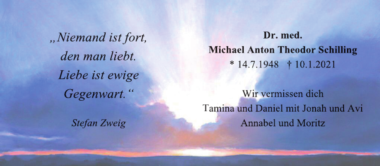 <p>„Niemand ist fort,<br />den man liebt.<br />Liebe ist ewige<br />Gegenwart.“<br />Stefan Zweig</p><p>Dr. med.<br />Michael Anton Theodor Schilling<br />* 14.7.1948 † 10.1.2021<br />Wir vermissen dich<br />Tamina und Daniel mit Jonah und Avi<br />Annabel und Moritz</p>