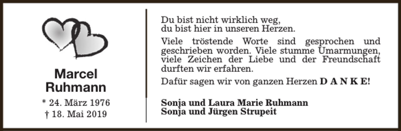 <p>Marcel<br />Ruhmann<br />* 24. März 1976<br />† 18. Mai 2019</p><p>Du bist nicht wirklich weg,<br />du bist hier in unseren Herzen.<br />Viele tröstende Worte sind gesprochen und<br />geschrieben worden. Viele stumme Umarmungen,<br />viele Zeichen der Liebe und der Freundschaft<br />durften wir erfahren.<br />Dafür sagen wir von ganzen Herzen D A N K E!<br />Sonja und Laura Marie Ruhmann<br />Sonja und Jürgen Strupeit</p>