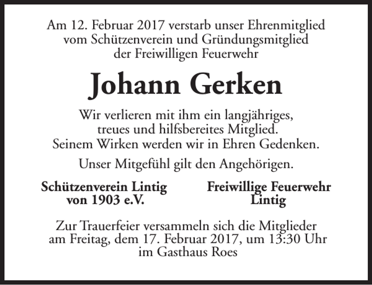 <p>Am 12. Februar 2017 verstarb unser Ehrenmitglied<br />vom Schützenverein und Gründungsmitglied<br />der Freiwilligen Feuerwehr</p><p>Johann Gerken<br />Wir verlieren mit ihm ein langjähriges,<br />treues und hilfsbereites Mitglied.<br />Seinem Wirken werden wir in Ehren Gedenken.<br />Unser Mitgefühl gilt den Angehörigen.<br />Schützenverein Lintig<br />von 1903 e.V.</p><p>Freiwillige Feuerwehr<br />Lintig</p><p>Zur Trauerfeier versammeln sich die Mitglieder<br />am Freitag, dem 17. Februar 2017, um 13:30 Uhr<br />im Gasthaus Roes</p>