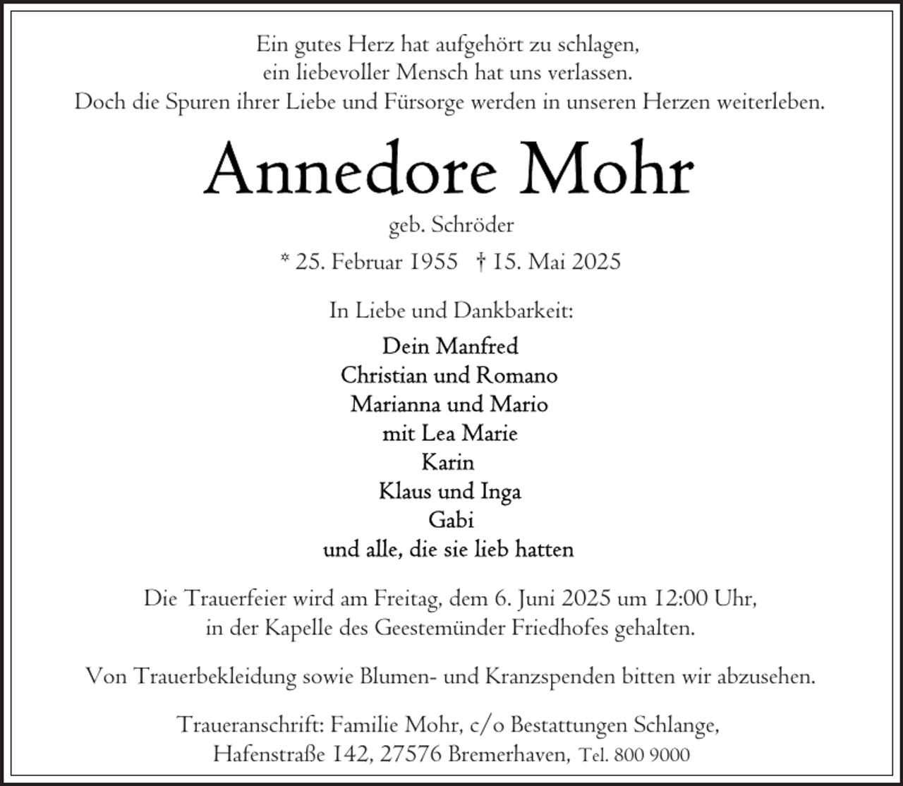 <p>Ein gutes Herz hat aufgehört zu schlagen,<br />ein liebevoller Mensch hat uns verlassen.<br />Doch die Spuren ihrer Liebe und Fürsorge werden in unseren Herzen weiterleben.</p>
<p>geb. Schröder<br />* 25. Februar 1955 † 15. Mai 2025<br />In Liebe und Dankbarkeit:</p>
<p>Die Trauerfeier wird am Freitag, dem 6. Juni 2025 um 12:00 Uhr,<br />in der Kapelle des Geestemünder Friedhofes gehalten.<br />Von Trauerbekleidung sowie Blumen- und Kranzspenden bitten wir abzusehen.<br />Traueranschrift: Familie Mohr, c/o Bestattungen Schlange,<br />Hafenstraße 142, 27576 Bremerhaven, Tel. 800 9000</p>