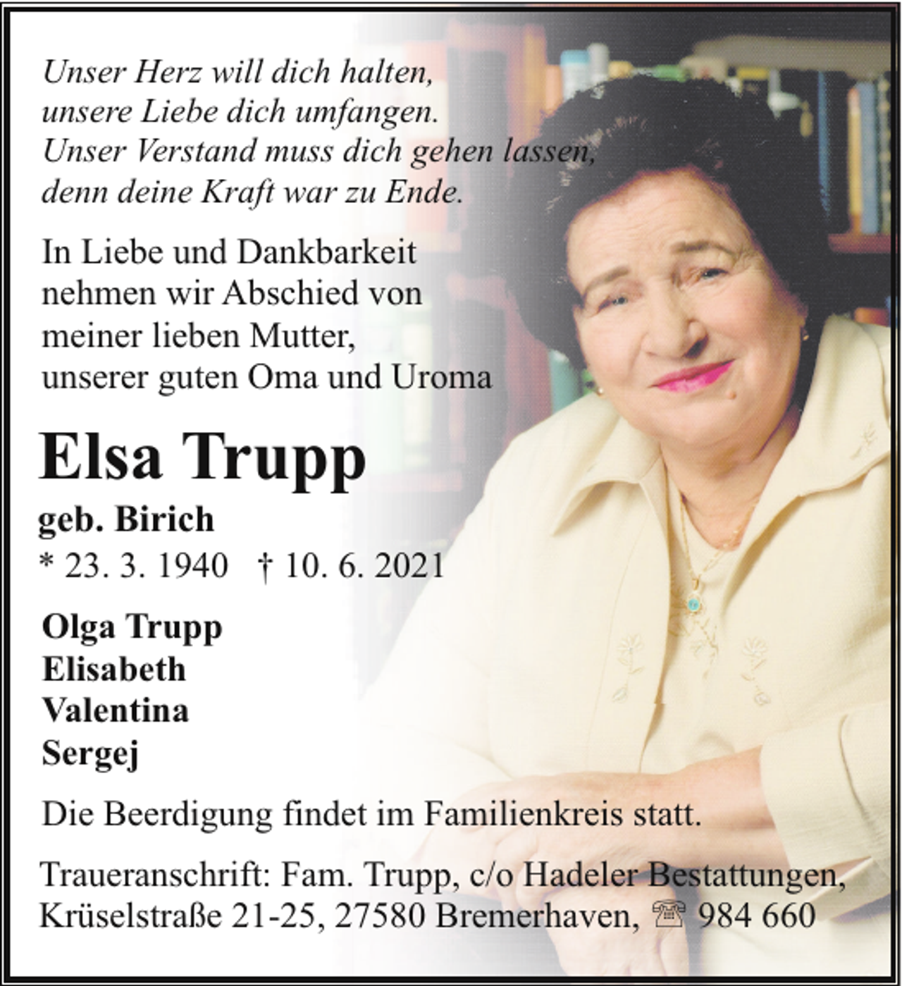 <p>Unser Herz will dich halten,<br />unsere Liebe dich umfangen.<br />Unser Verstand muss dich gehen lassen,<br />denn deine Kraft war zu Ende.</p><p>In Liebe und Dankbarkeit<br />nehmen wir Abschied von<br />meiner lieben Mutter,<br />unserer guten Oma und Uroma</p><p>Elsa Trupp</p><p>geb. Birich<br />* 23. 3. 1940 † 10. 6. 2021<br />Olga Trupp<br />Elisabeth<br />Valentina<br />Sergej<br />Die Beerdigung findet im Familienkreis statt.<br />Traueranschrift: Fam. Trupp, c/o Hadeler Bestattungen,<br />Krüselstraße 21-25, 27580 Bremerhaven, ' 984 660</p>