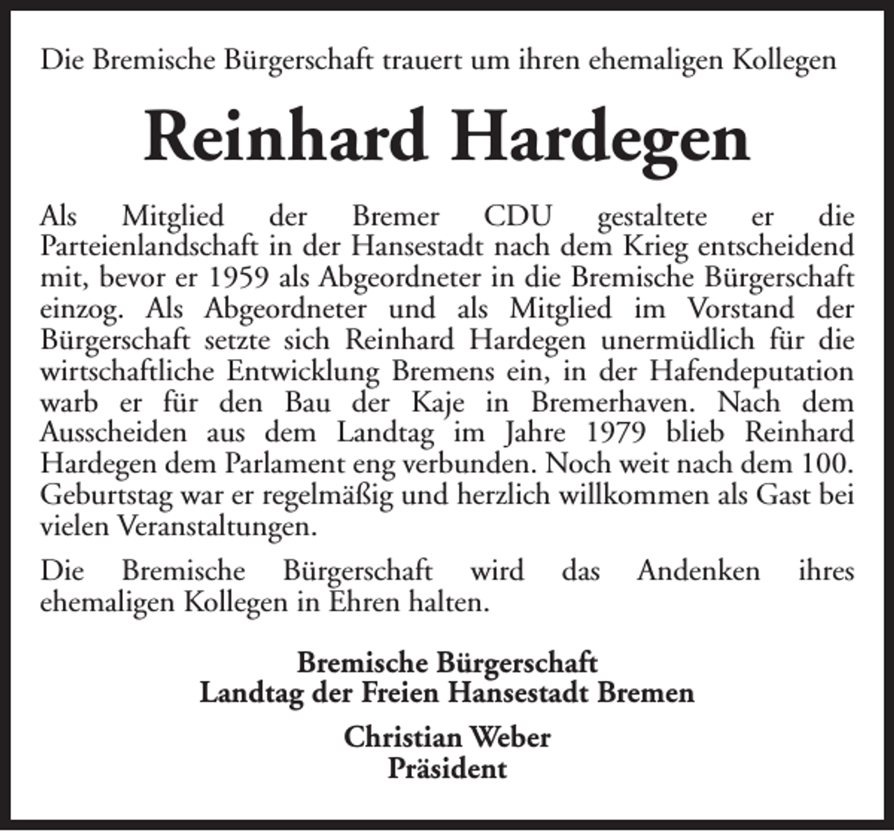 <p>Die Bremische Bürgerschaft trauert um ihren ehemaligen Kollegen</p><p>Reinhard Hardegen<br />Als Mitglied der Bremer CDU gestaltete er die<br />Parteienlandschaft in der Hansestadt nach dem Krieg entscheidend<br />mit, bevor er 1959 als Abgeordneter in die Bremische Bürgerschaft<br />einzog. Als Abgeordneter und als Mitglied im Vorstand der<br />Bürgerschaft setzte sich Reinhard Hardegen unermüdlich für die<br />wirtschaftliche Entwicklung Bremens ein, in der Hafendeputation<br />warb er für den Bau der Kaje in Bremerhaven. Nach dem<br />Ausscheiden aus dem Landtag im Jahre 1979 blieb Reinhard<br />Hardegen dem Parlament eng verbunden. Noch weit nach dem 100.<br />Geburtstag war er regelmäßig und herzlich willkommen als Gast bei<br />vielen Veranstaltungen.<br />Die Bremische Bürgerschaft wird das Andenken ihres<br />ehemaligen Kollegen in Ehren halten.<br />Bremische Bürgerschaft<br />Landtag der Freien Hansestadt Bremen<br />Christian Weber<br />Präsident</p>