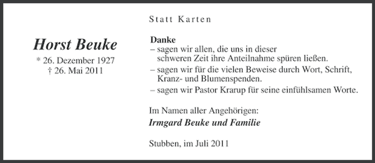 <p>Statt Karten</p><p>Horst Beuke<br />* 26. Dezember 1927<br />† 26. Mai 2011</p><p>Danke<br />– sagen wir allen, die uns in dieser<br />schweren Zeit ihre Anteilnahme spüren ließen.<br />– sagen wir für die vielen Beweise durch Wort, Schrift,<br />Kranz- und Blumenspenden.<br />– sagen wir Pastor Krarup für seine einfühlsamen Worte.<br />Im Namen aller Angehörigen:</p><p>Irmgard Beuke und Familie<br />Stubben, im Juli 2011</p>