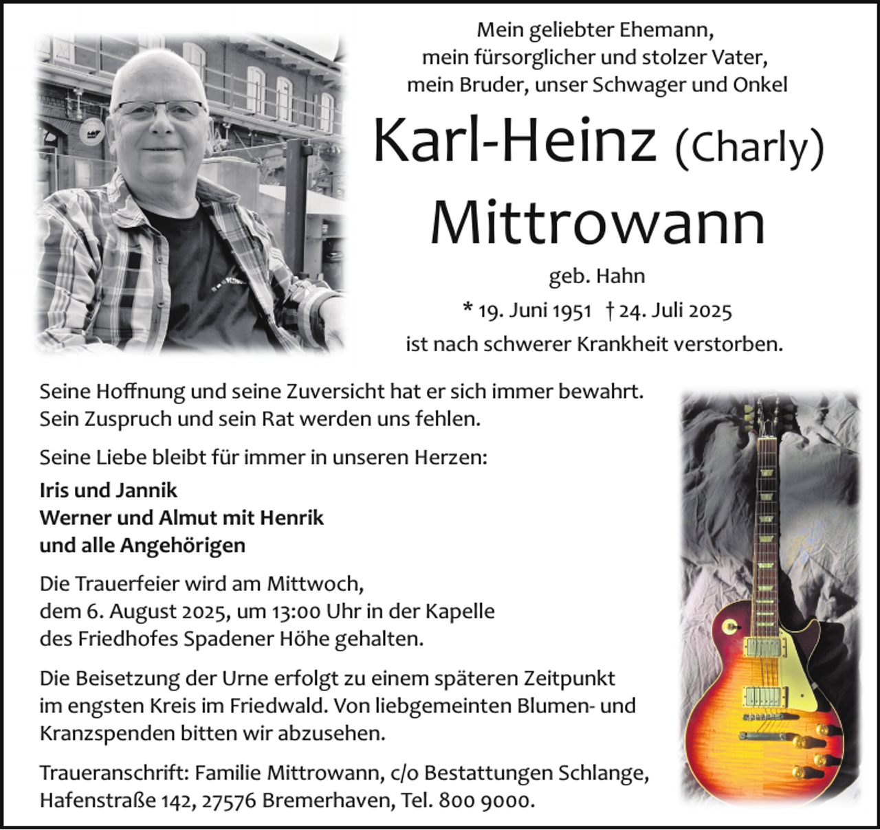 <p>Mein geliebter Ehemann,<br />mein fürsorglicher und stolzer Vater,<br />mein Bruder, unser Schwager und Onkel</p><p>Karl­Heinz (Charly)<br />Mittrowann<br />geb. Hahn</p><p>* 19. Juni 1951 † 24. Juli 2025<br />ist nach schwerer Krankheit verstorben.<br />Seine Hoﬀnung und seine Zuversicht hat er sich immer bewahrt.<br />Sein Zuspruch und sein Rat werden uns fehlen.<br />Seine Liebe bleibt für immer in unseren Herzen:<br />Iris und Jannik<br />Werner und Almut mit Henrik<br />und alle Angehörigen<br />Die Trauerfeier wird am Mittwoch,<br />dem 6. August 2025, um 13:00 Uhr in der Kapelle<br />des Friedhofes Spadener Höhe gehalten.<br />Die Beisetzung der Urne erfolgt zu einem späteren Zeitpunkt<br />im engsten Kreis im Friedwald. Von liebgemeinten Blumen­ und<br />Kranzspenden bitten wir abzusehen.<br />Traueranschrift: Familie Mittrowann, c/o Bestattungen Schlange,<br />Hafenstraße 142, 27576 Bremerhaven, Tel. 800 9000.</p>