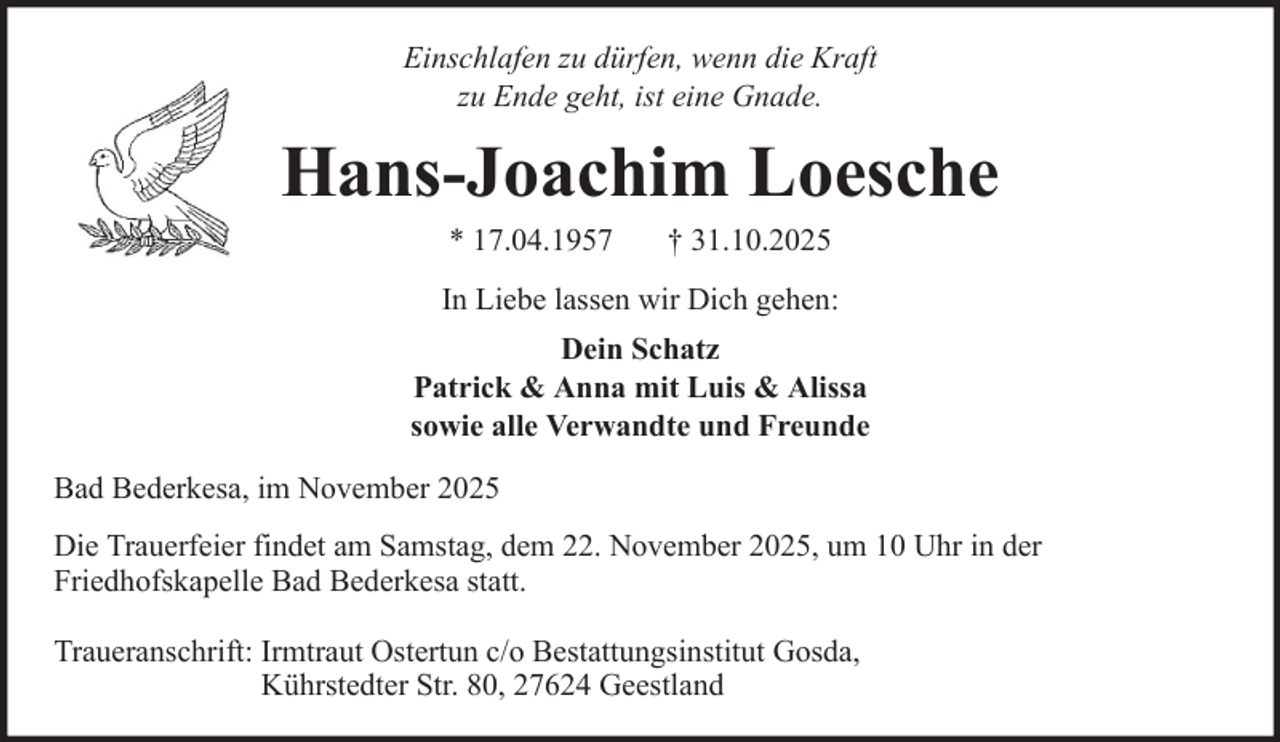<p>Einschlafen zu dürfen, wenn die Kraft<br />zu Ende geht, ist eine Gnade.</p><p>Hans-Joachim Loesche<br />* 17.04.1957</p><p>† 31.10.2025</p><p>In Liebe lassen wir Dich gehen:<br />Dein Schatz<br />Patrick &amp; Anna mit Luis &amp; Alissa<br />sowie alle Verwandte und Freunde<br />Bad Bederkesa, im November 2025<br />Die Trauerfeier findet am Samstag, dem 22. November 2025, um 10 Uhr in der<br />Friedhofskapelle Bad Bederkesa statt.<br />Traueranschrift: Irmtraut Ostertun c/o Bestattungsinstitut Gosda,<br />Kührstedter Str. 80, 27624 Geestland</p>