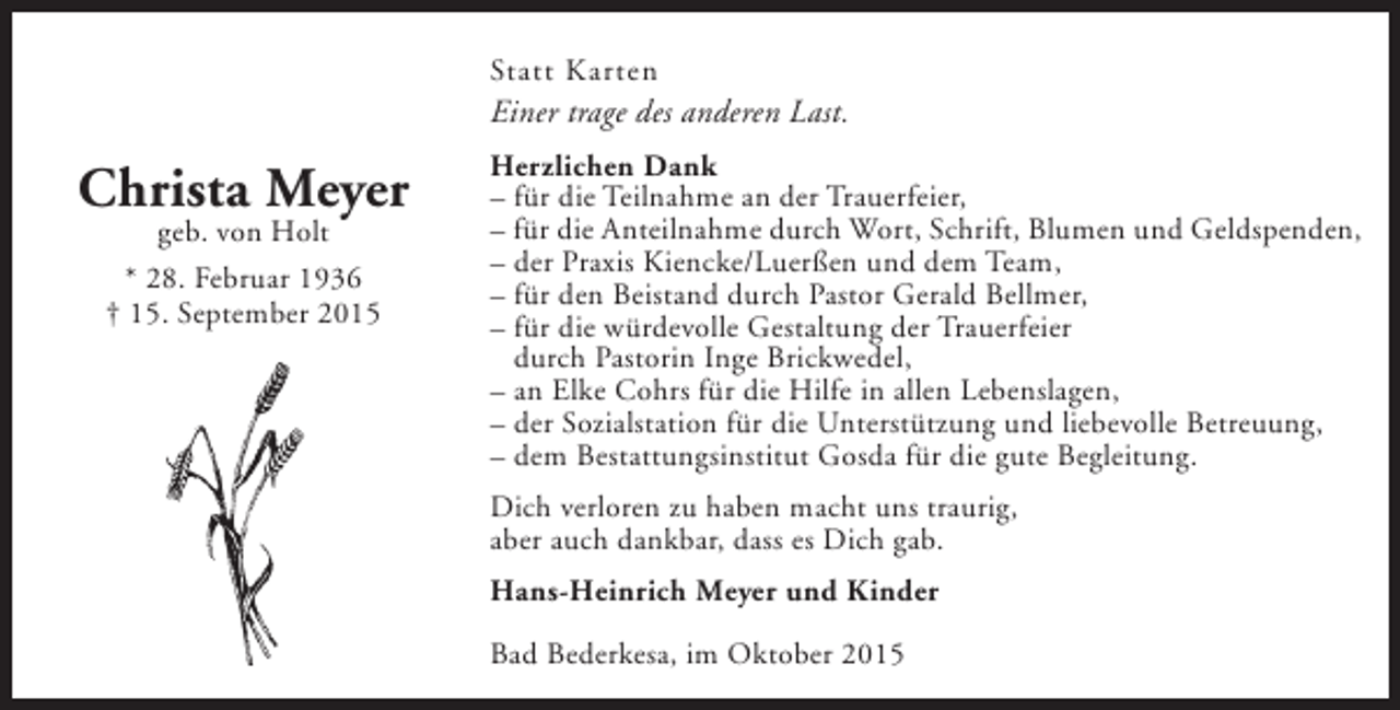 <p>Statt Karten</p><p>Einer trage des anderen Last.</p><p>Christa Meyer<br />geb. von Holt<br />* 28. Februar 1936<br />† 15. September 2015</p><p>Herzlichen Dank<br />– für die Teilnahme an der Trauerfeier,<br />– für die Anteilnahme durch Wort, Schrift, Blumen und Geldspenden,<br />– der Praxis Kiencke/Luerßen und dem Team,<br />– für den Beistand durch Pastor Gerald Bellmer,<br />– für die würdevolle Gestaltung der Trauerfeier<br />durch Pastorin Inge Brickwedel,<br />– an Elke Cohrs für die Hilfe in allen Lebenslagen,<br />– der Sozialstation für die Unterstützung und liebevolle Betreuung,<br />– dem Bestattungsinstitut Gosda für die gute Begleitung.<br />Dich verloren zu haben macht uns traurig,<br />aber auch dankbar, dass es Dich gab.<br />Hans-Heinrich Meyer und Kinder<br />Bad Bederkesa, im Oktober 2015</p>