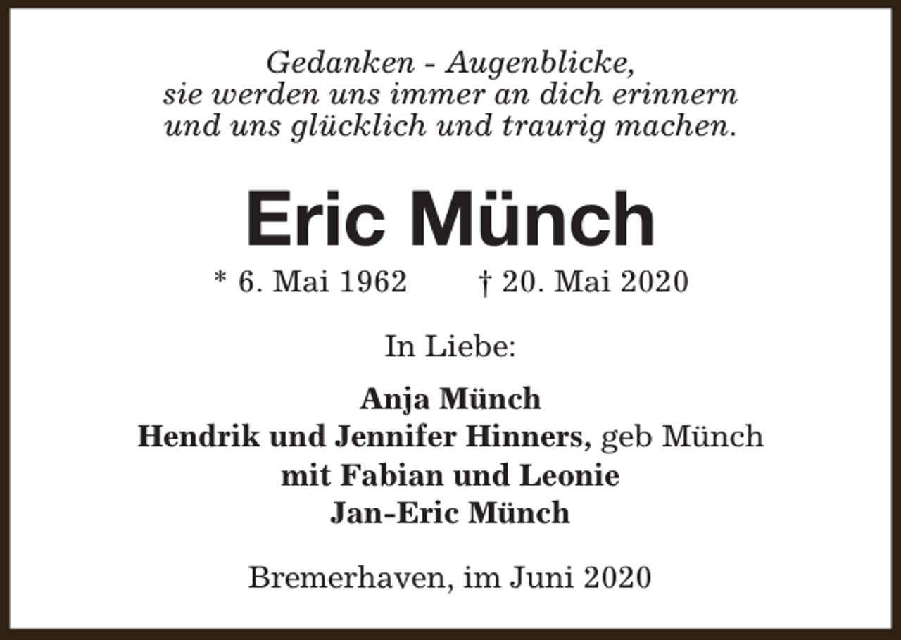 <p>Gedanken - Augenblicke,<br />sie werden uns immer an dich erinnern<br />und uns glücklich und traurig machen.</p><p>Eric Münch</p><p>* 6. Mai 1962</p><p>† 20. Mai 2020</p><p>In Liebe:<br />Anja Münch<br />Hendrik und Jennifer Hinners, geb Münch<br />mit Fabian und Leonie<br />Jan-Eric Münch<br />Bremerhaven, im Juni 2020</p>