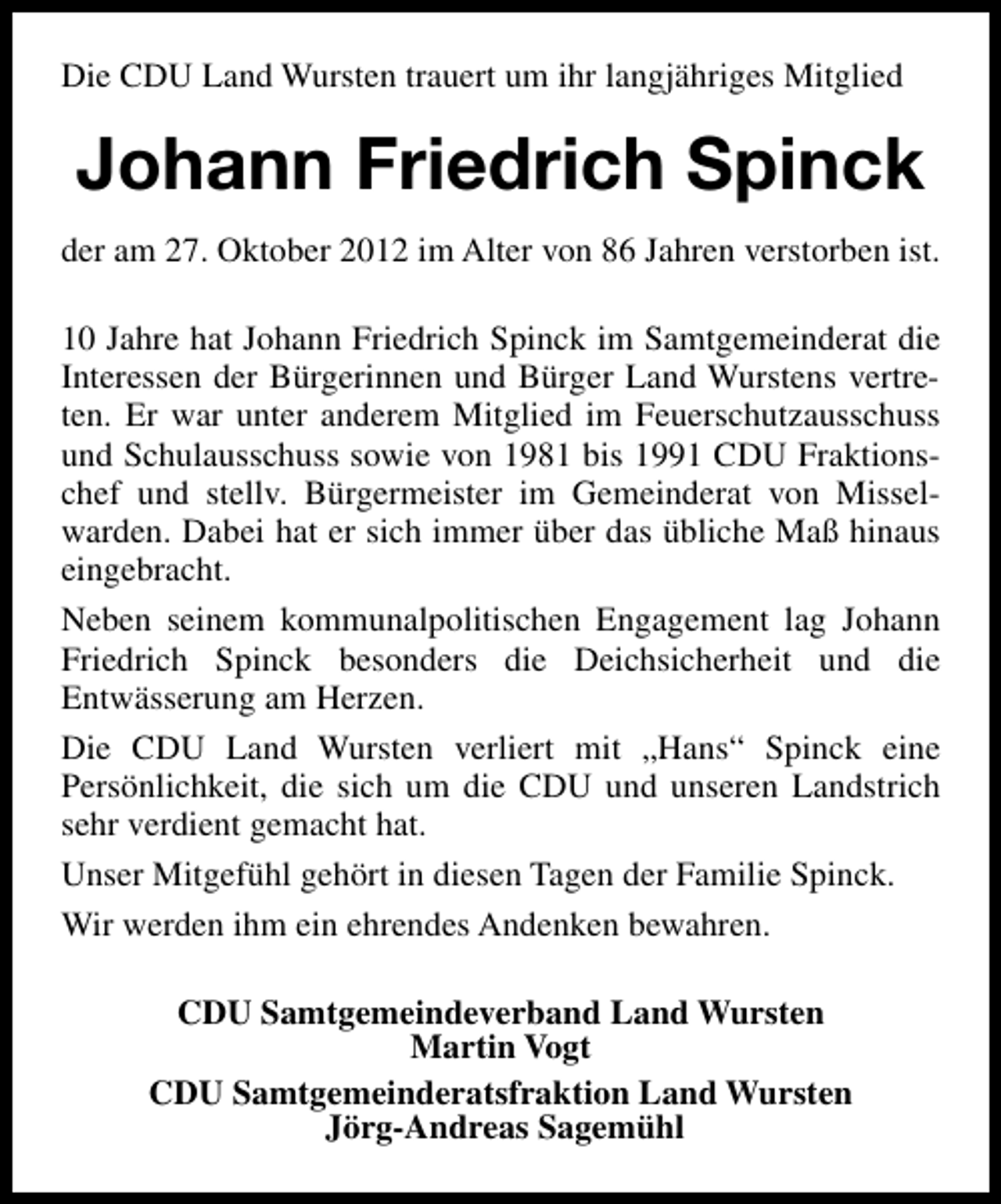 <p>Die CDU Land Wursten trauert um ihr langjähriges Mitglied</p><p>Johann Friedrich Spinck<br />der am 27. Oktober 2012 im Alter von 86 Jahren verstorben ist.<br />10 Jahre hat Johann Friedrich Spinck im Samtgemeinderat die<br />Interessen der Bürgerinnen und Bürger Land Wurstens vertreten. Er war unter anderem Mitglied im Feuerschutzausschuss<br />und Schulausschuss sowie von 1981 bis 1991 CDU Fraktionschef und stellv. Bürgermeister im Gemeinderat von Misselwarden. Dabei hat er sich immer über das übliche Maß hinaus<br />eingebracht.<br />Neben seinem kommunalpolitischen Engagement lag Johann<br />Friedrich Spinck besonders die Deichsicherheit und die<br />Entwässerung am Herzen.<br />Die CDU Land Wursten verliert mit „Hans“ Spinck eine<br />Persönlichkeit, die sich um die CDU und unseren Landstrich<br />sehr verdient gemacht hat.<br />Unser Mitgefühl gehört in diesen Tagen der Familie Spinck.<br />Wir werden ihm ein ehrendes Andenken bewahren.<br />CDU Samtgemeindeverband Land Wursten<br />Martin Vogt<br />CDU Samtgemeinderatsfraktion Land Wursten<br />Jörg-Andreas Sagemühl</p>